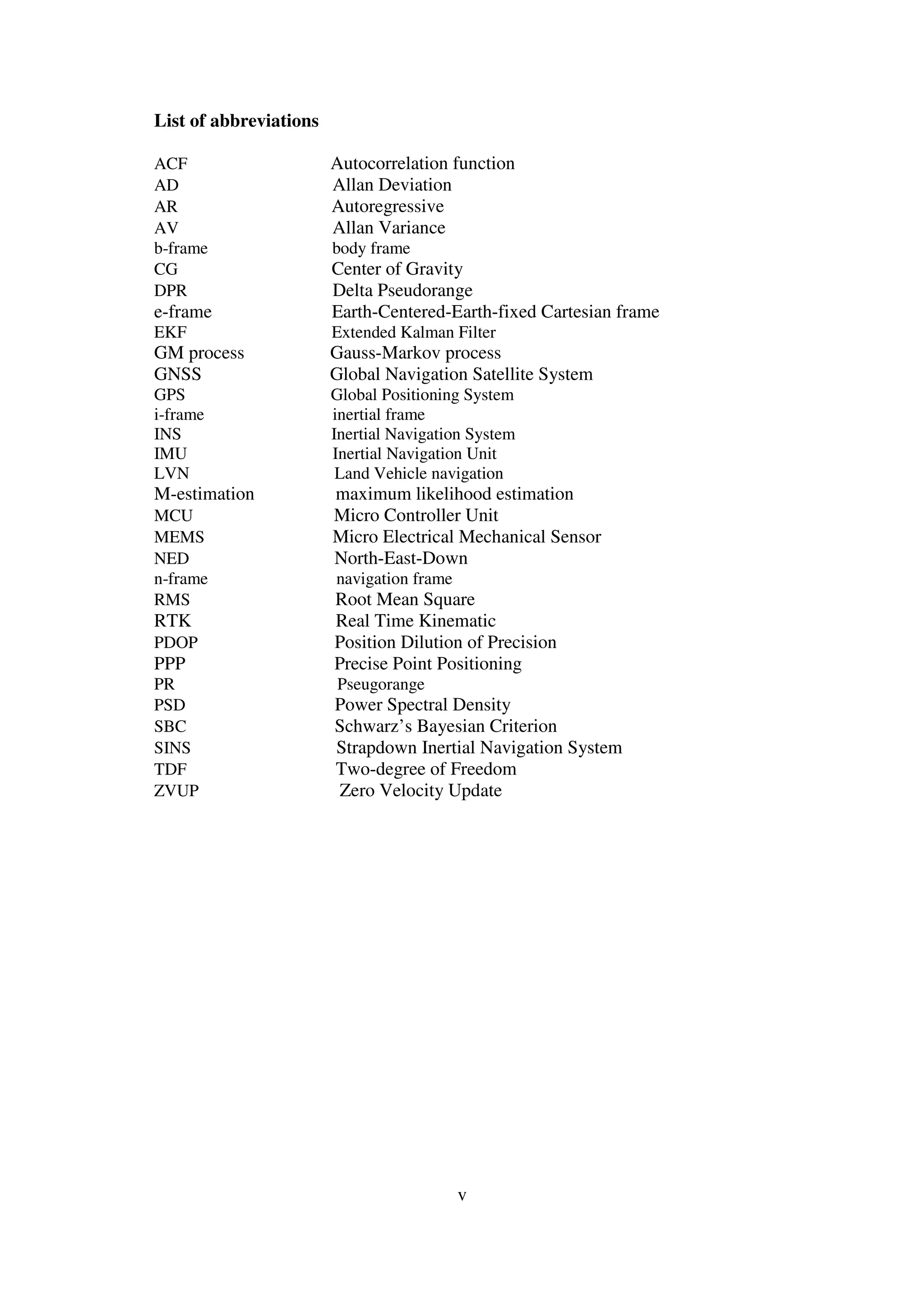 v
List of abbreviations
ACF Autocorrelation function
AD Allan Deviation
AR Autoregressive
AV Allan Variance
b-frame body frame
CG Center of Gravity
DPR Delta Pseudorange
e-frame Earth-Centered-Earth-fixed Cartesian frame
EKF Extended Kalman Filter
GM process Gauss-Markov process
GNSS Global Navigation Satellite System
GPS Global Positioning System
i-frame inertial frame
INS Inertial Navigation System
IMU Inertial Navigation Unit
LVN Land Vehicle navigation
M-estimation maximum likelihood estimation
MCU Micro Controller Unit
MEMS Micro Electrical Mechanical Sensor
NED North-East-Down
n-frame navigation frame
RMS Root Mean Square
RTK Real Time Kinematic
PDOP Position Dilution of Precision
PPP Precise Point Positioning
PR Pseugorange
PSD Power Spectral Density
SBC Schwarz’s Bayesian Criterion
SINS Strapdown Inertial Navigation System
TDF Two-degree of Freedom
ZVUP Zero Velocity Update
 