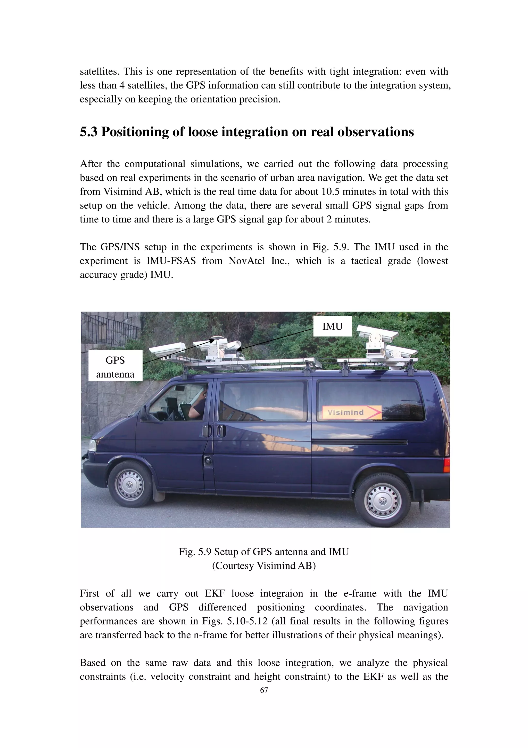 67
satellites. This is one representation of the benefits with tight integration: even with
less than 4 satellites, the GPS information can still contribute to the integration system,
especially on keeping the orientation precision.
5.3 Positioning of loose integration on real observations
After the computational simulations, we carried out the following data processing
based on real experiments in the scenario of urban area navigation. We get the data set
from Visimind AB, which is the real time data for about 10.5 minutes in total with this
setup on the vehicle. Among the data, there are several small GPS signal gaps from
time to time and there is a large GPS signal gap for about 2 minutes.
The GPS/INS setup in the experiments is shown in Fig. 5.9. The IMU used in the
experiment is IMU-FSAS from NovAtel Inc., which is a tactical grade (lowest
accuracy grade) IMU.
Fig. 5.9 Setup of GPS antenna and IMU
(Courtesy Visimind AB)
First of all we carry out EKF loose integraion in the e-frame with the IMU
observations and GPS differenced positioning coordinates. The navigation
performances are shown in Figs. 5.10-5.12 (all final results in the following figures
are transferred back to the n-frame for better illustrations of their physical meanings).
Based on the same raw data and this loose integration, we analyze the physical
constraints (i.e. velocity constraint and height constraint) to the EKF as well as the
GPS
anntenna
IMU
 