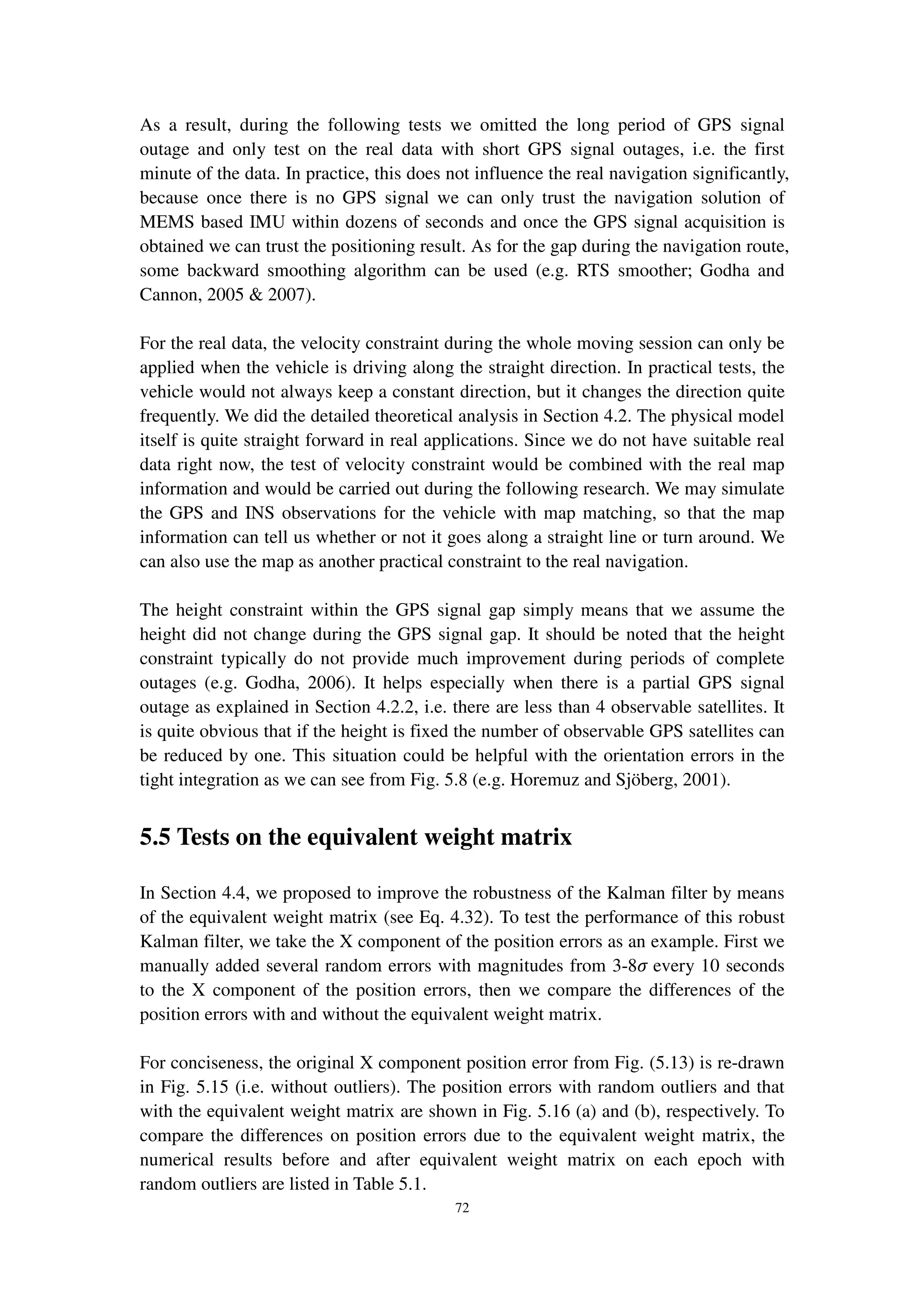 72
As a result, during the following tests we omitted the long period of GPS signal
outage and only test on the real data with short GPS signal outages, i.e. the first
minute of the data. In practice, this does not influence the real navigation significantly,
because once there is no GPS signal we can only trust the navigation solution of
MEMS based IMU within dozens of seconds and once the GPS signal acquisition is
obtained we can trust the positioning result. As for the gap during the navigation route,
some backward smoothing algorithm can be used (e.g. RTS smoother; Godha and
Cannon, 2005 & 2007).
For the real data, the velocity constraint during the whole moving session can only be
applied when the vehicle is driving along the straight direction. In practical tests, the
vehicle would not always keep a constant direction, but it changes the direction quite
frequently. We did the detailed theoretical analysis in Section 4.2. The physical model
itself is quite straight forward in real applications. Since we do not have suitable real
data right now, the test of velocity constraint would be combined with the real map
information and would be carried out during the following research. We may simulate
the GPS and INS observations for the vehicle with map matching, so that the map
information can tell us whether or not it goes along a straight line or turn around. We
can also use the map as another practical constraint to the real navigation.
The height constraint within the GPS signal gap simply means that we assume the
height did not change during the GPS signal gap. It should be noted that the height
constraint typically do not provide much improvement during periods of complete
outages (e.g. Godha, 2006). It helps especially when there is a partial GPS signal
outage as explained in Section 4.2.2, i.e. there are less than 4 observable satellites. It
is quite obvious that if the height is fixed the number of observable GPS satellites can
be reduced by one. This situation could be helpful with the orientation errors in the
tight integration as we can see from Fig. 5.8 (e.g. Horemuz and Sjöberg, 2001).
5.5 Tests on the equivalent weight matrix
In Section 4.4, we proposed to improve the robustness of the Kalman filter by means
of the equivalent weight matrix (see Eq. 4.32). To test the performance of this robust
Kalman filter, we take the X component of the position errors as an example. First we
manually added several random errors with magnitudes from 3-8ߪ every 10 seconds
to the X component of the position errors, then we compare the differences of the
position errors with and without the equivalent weight matrix.
For conciseness, the original X component position error from Fig. (5.13) is re-drawn
in Fig. 5.15 (i.e. without outliers). The position errors with random outliers and that
with the equivalent weight matrix are shown in Fig. 5.16 (a) and (b), respectively. To
compare the differences on position errors due to the equivalent weight matrix, the
numerical results before and after equivalent weight matrix on each epoch with
random outliers are listed in Table 5.1.
 