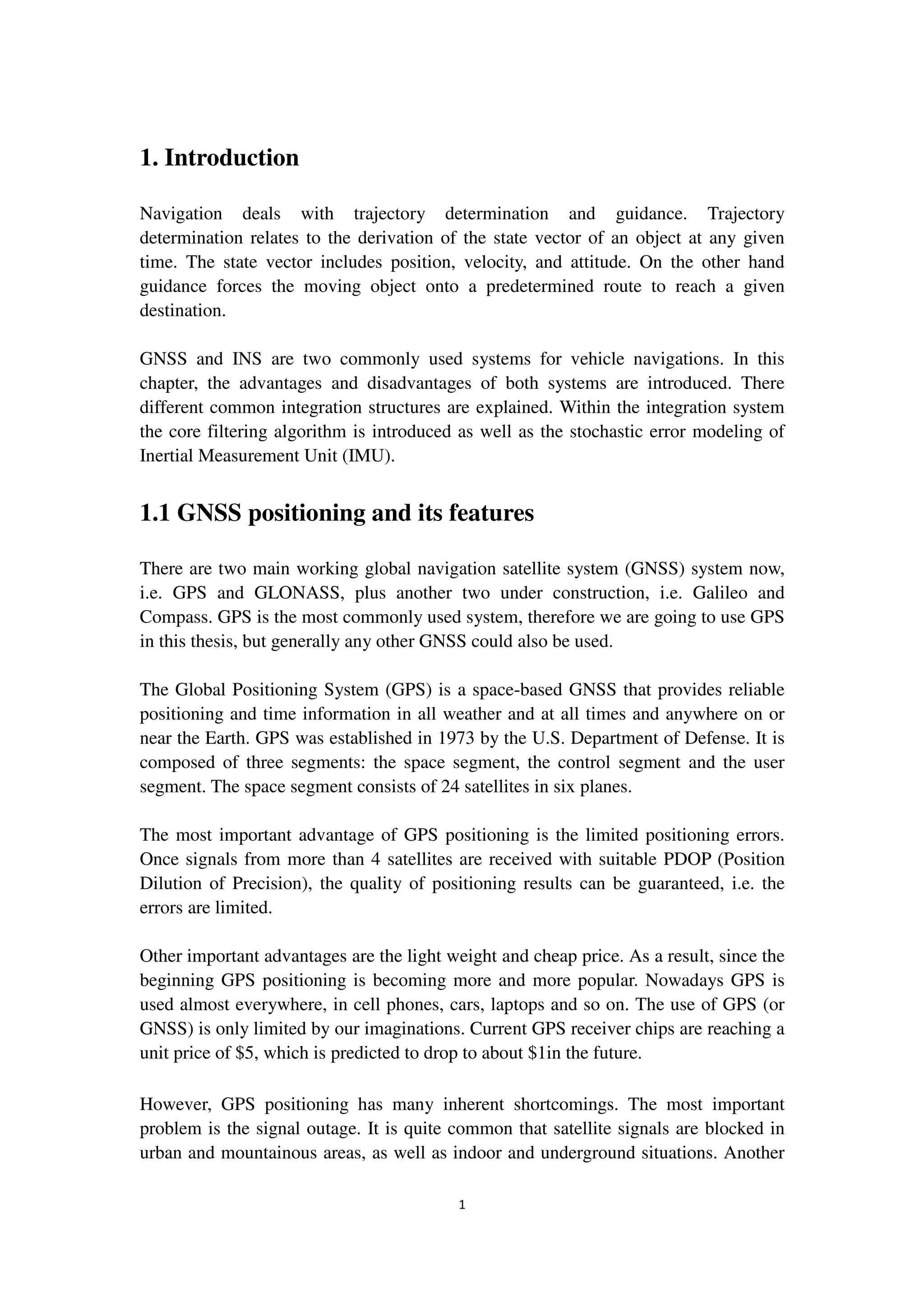 1
1. Introduction
Navigation deals with trajectory determination and guidance. Trajectory
determination relates to the derivation of the state vector of an object at any given
time. The state vector includes position, velocity, and attitude. On the other hand
guidance forces the moving object onto a predetermined route to reach a given
destination.
GNSS and INS are two commonly used systems for vehicle navigations. In this
chapter, the advantages and disadvantages of both systems are introduced. There
different common integration structures are explained. Within the integration system
the core filtering algorithm is introduced as well as the stochastic error modeling of
Inertial Measurement Unit (IMU).
1.1 GNSS positioning and its features
There are two main working global navigation satellite system (GNSS) system now,
i.e. GPS and GLONASS, plus another two under construction, i.e. Galileo and
Compass. GPS is the most commonly used system, therefore we are going to use GPS
in this thesis, but generally any other GNSS could also be used.
The Global Positioning System (GPS) is a space-based GNSS that provides reliable
positioning and time information in all weather and at all times and anywhere on or
near the Earth. GPS was established in 1973 by the U.S. Department of Defense. It is
composed of three segments: the space segment, the control segment and the user
segment. The space segment consists of 24 satellites in six planes.
The most important advantage of GPS positioning is the limited positioning errors.
Once signals from more than 4 satellites are received with suitable PDOP (Position
Dilution of Precision), the quality of positioning results can be guaranteed, i.e. the
errors are limited.
Other important advantages are the light weight and cheap price. As a result, since the
beginning GPS positioning is becoming more and more popular. Nowadays GPS is
used almost everywhere, in cell phones, cars, laptops and so on. The use of GPS (or
GNSS) is only limited by our imaginations. Current GPS receiver chips are reaching a
unit price of $5, which is predicted to drop to about $1in the future.
However, GPS positioning has many inherent shortcomings. The most important
problem is the signal outage. It is quite common that satellite signals are blocked in
urban and mountainous areas, as well as indoor and underground situations. Another
 