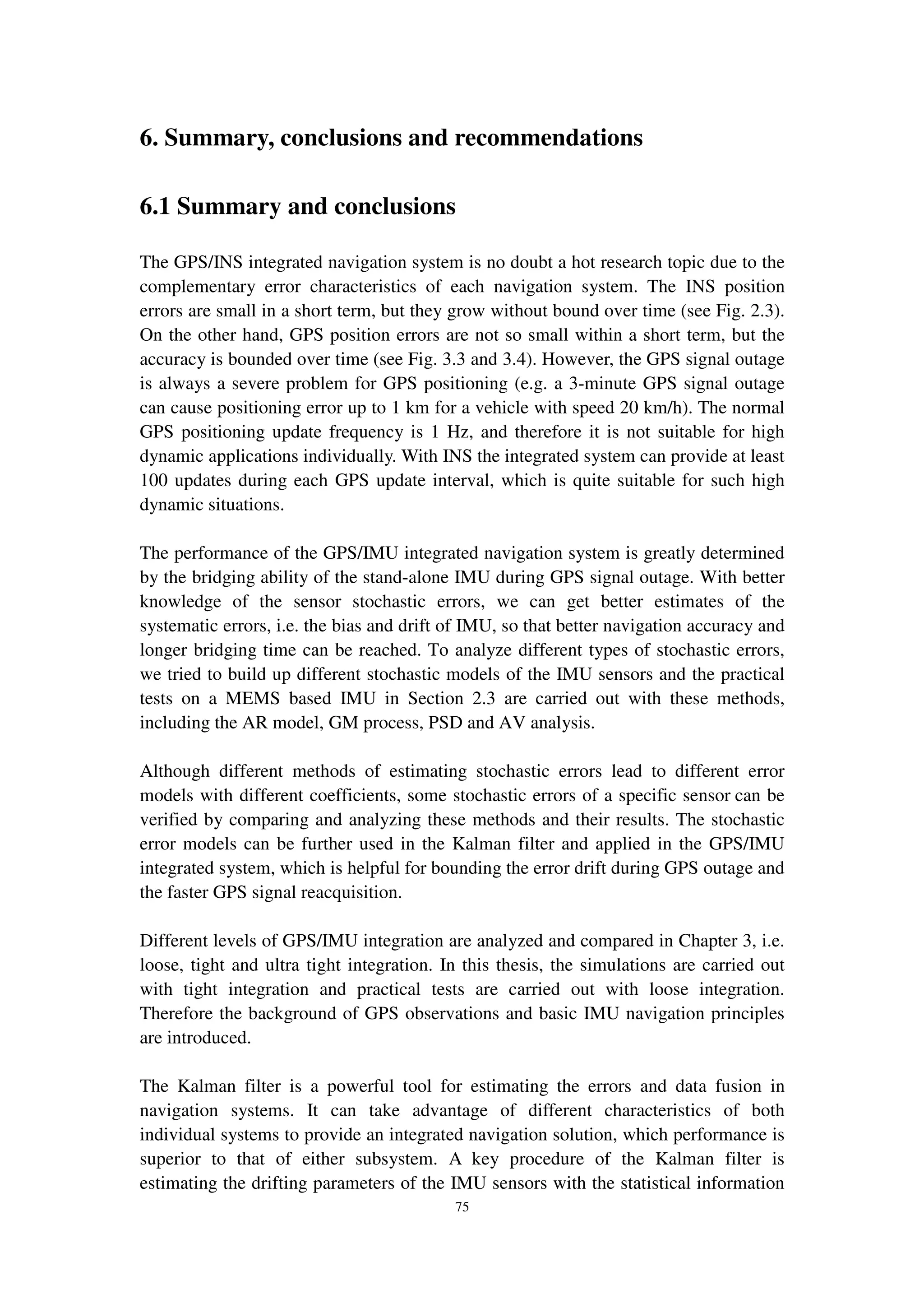 75
6. Summary, conclusions and recommendations
6.1 Summary and conclusions
The GPS/INS integrated navigation system is no doubt a hot research topic due to the
complementary error characteristics of each navigation system. The INS position
errors are small in a short term, but they grow without bound over time (see Fig. 2.3).
On the other hand, GPS position errors are not so small within a short term, but the
accuracy is bounded over time (see Fig. 3.3 and 3.4). However, the GPS signal outage
is always a severe problem for GPS positioning (e.g. a 3-minute GPS signal outage
can cause positioning error up to 1 km for a vehicle with speed 20 km/h). The normal
GPS positioning update frequency is 1 Hz, and therefore it is not suitable for high
dynamic applications individually. With INS the integrated system can provide at least
100 updates during each GPS update interval, which is quite suitable for such high
dynamic situations.
The performance of the GPS/IMU integrated navigation system is greatly determined
by the bridging ability of the stand-alone IMU during GPS signal outage. With better
knowledge of the sensor stochastic errors, we can get better estimates of the
systematic errors, i.e. the bias and drift of IMU, so that better navigation accuracy and
longer bridging time can be reached. To analyze different types of stochastic errors,
we tried to build up different stochastic models of the IMU sensors and the practical
tests on a MEMS based IMU in Section 2.3 are carried out with these methods,
including the AR model, GM process, PSD and AV analysis.
Although different methods of estimating stochastic errors lead to different error
models with different coefficients, some stochastic errors of a specific sensor can be
verified by comparing and analyzing these methods and their results. The stochastic
error models can be further used in the Kalman filter and applied in the GPS/IMU
integrated system, which is helpful for bounding the error drift during GPS outage and
the faster GPS signal reacquisition.
Different levels of GPS/IMU integration are analyzed and compared in Chapter 3, i.e.
loose, tight and ultra tight integration. In this thesis, the simulations are carried out
with tight integration and practical tests are carried out with loose integration.
Therefore the background of GPS observations and basic IMU navigation principles
are introduced.
The Kalman filter is a powerful tool for estimating the errors and data fusion in
navigation systems. It can take advantage of different characteristics of both
individual systems to provide an integrated navigation solution, which performance is
superior to that of either subsystem. A key procedure of the Kalman filter is
estimating the drifting parameters of the IMU sensors with the statistical information
 