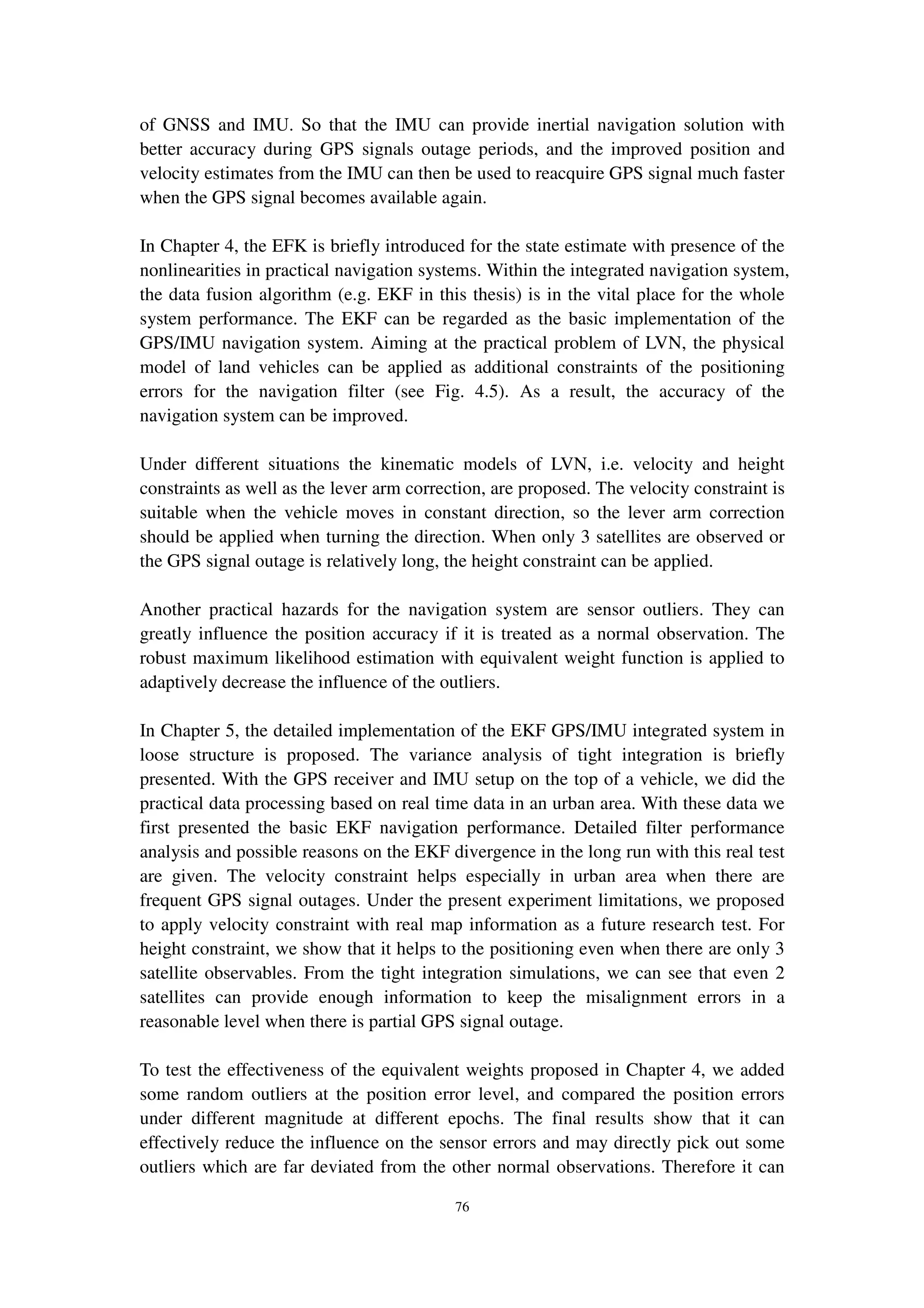 76
of GNSS and IMU. So that the IMU can provide inertial navigation solution with
better accuracy during GPS signals outage periods, and the improved position and
velocity estimates from the IMU can then be used to reacquire GPS signal much faster
when the GPS signal becomes available again.
In Chapter 4, the EFK is briefly introduced for the state estimate with presence of the
nonlinearities in practical navigation systems. Within the integrated navigation system,
the data fusion algorithm (e.g. EKF in this thesis) is in the vital place for the whole
system performance. The EKF can be regarded as the basic implementation of the
GPS/IMU navigation system. Aiming at the practical problem of LVN, the physical
model of land vehicles can be applied as additional constraints of the positioning
errors for the navigation filter (see Fig. 4.5). As a result, the accuracy of the
navigation system can be improved.
Under different situations the kinematic models of LVN, i.e. velocity and height
constraints as well as the lever arm correction, are proposed. The velocity constraint is
suitable when the vehicle moves in constant direction, so the lever arm correction
should be applied when turning the direction. When only 3 satellites are observed or
the GPS signal outage is relatively long, the height constraint can be applied.
Another practical hazards for the navigation system are sensor outliers. They can
greatly influence the position accuracy if it is treated as a normal observation. The
robust maximum likelihood estimation with equivalent weight function is applied to
adaptively decrease the influence of the outliers.
In Chapter 5, the detailed implementation of the EKF GPS/IMU integrated system in
loose structure is proposed. The variance analysis of tight integration is briefly
presented. With the GPS receiver and IMU setup on the top of a vehicle, we did the
practical data processing based on real time data in an urban area. With these data we
first presented the basic EKF navigation performance. Detailed filter performance
analysis and possible reasons on the EKF divergence in the long run with this real test
are given. The velocity constraint helps especially in urban area when there are
frequent GPS signal outages. Under the present experiment limitations, we proposed
to apply velocity constraint with real map information as a future research test. For
height constraint, we show that it helps to the positioning even when there are only 3
satellite observables. From the tight integration simulations, we can see that even 2
satellites can provide enough information to keep the misalignment errors in a
reasonable level when there is partial GPS signal outage.
To test the effectiveness of the equivalent weights proposed in Chapter 4, we added
some random outliers at the position error level, and compared the position errors
under different magnitude at different epochs. The final results show that it can
effectively reduce the influence on the sensor errors and may directly pick out some
outliers which are far deviated from the other normal observations. Therefore it can
 