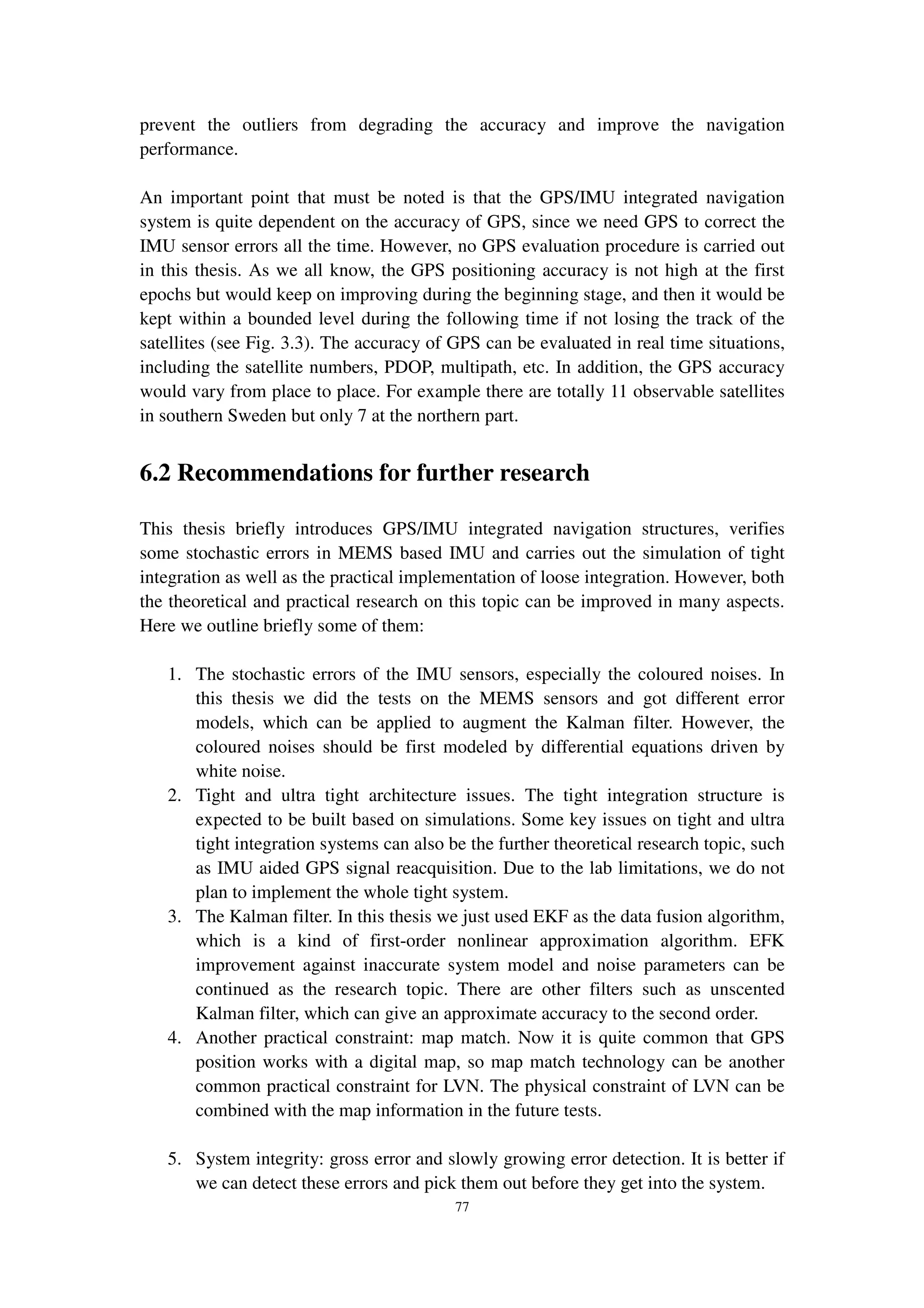 77
prevent the outliers from degrading the accuracy and improve the navigation
performance.
An important point that must be noted is that the GPS/IMU integrated navigation
system is quite dependent on the accuracy of GPS, since we need GPS to correct the
IMU sensor errors all the time. However, no GPS evaluation procedure is carried out
in this thesis. As we all know, the GPS positioning accuracy is not high at the first
epochs but would keep on improving during the beginning stage, and then it would be
kept within a bounded level during the following time if not losing the track of the
satellites (see Fig. 3.3). The accuracy of GPS can be evaluated in real time situations,
including the satellite numbers, PDOP, multipath, etc. In addition, the GPS accuracy
would vary from place to place. For example there are totally 11 observable satellites
in southern Sweden but only 7 at the northern part.
6.2 Recommendations for further research
This thesis briefly introduces GPS/IMU integrated navigation structures, verifies
some stochastic errors in MEMS based IMU and carries out the simulation of tight
integration as well as the practical implementation of loose integration. However, both
the theoretical and practical research on this topic can be improved in many aspects.
Here we outline briefly some of them:
1. The stochastic errors of the IMU sensors, especially the coloured noises. In
this thesis we did the tests on the MEMS sensors and got different error
models, which can be applied to augment the Kalman filter. However, the
coloured noises should be first modeled by differential equations driven by
white noise.
2. Tight and ultra tight architecture issues. The tight integration structure is
expected to be built based on simulations. Some key issues on tight and ultra
tight integration systems can also be the further theoretical research topic, such
as IMU aided GPS signal reacquisition. Due to the lab limitations, we do not
plan to implement the whole tight system.
3. The Kalman filter. In this thesis we just used EKF as the data fusion algorithm,
which is a kind of first-order nonlinear approximation algorithm. EFK
improvement against inaccurate system model and noise parameters can be
continued as the research topic. There are other filters such as unscented
Kalman filter, which can give an approximate accuracy to the second order.
4. Another practical constraint: map match. Now it is quite common that GPS
position works with a digital map, so map match technology can be another
common practical constraint for LVN. The physical constraint of LVN can be
combined with the map information in the future tests.
5. System integrity: gross error and slowly growing error detection. It is better if
we can detect these errors and pick them out before they get into the system.
 