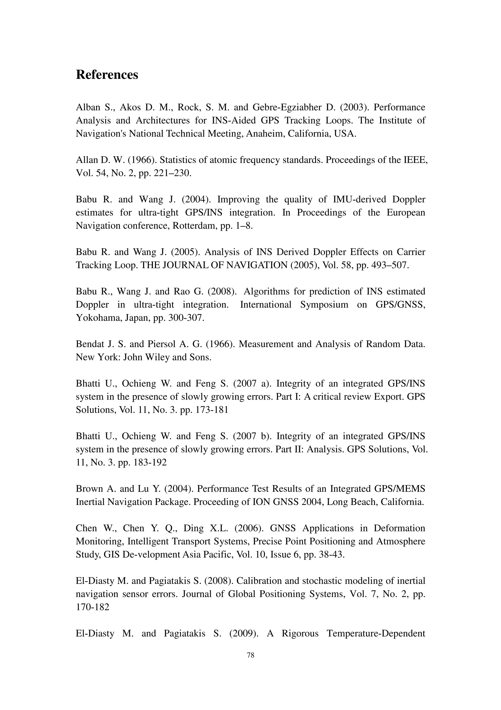 78
References
Alban S., Akos D. M., Rock, S. M. and Gebre-Egziabher D. (2003). Performance
Analysis and Architectures for INS-Aided GPS Tracking Loops. The Institute of
Navigation's National Technical Meeting, Anaheim, California, USA.
Allan D. W. (1966). Statistics of atomic frequency standards. Proceedings of the IEEE,
Vol. 54, No. 2, pp. 221–230.
Babu R. and Wang J. (2004). Improving the quality of IMU-derived Doppler
estimates for ultra-tight GPS/INS integration. In Proceedings of the European
Navigation conference, Rotterdam, pp. 1–8.
Babu R. and Wang J. (2005). Analysis of INS Derived Doppler Effects on Carrier
Tracking Loop. THE JOURNAL OF NAVIGATION (2005), Vol. 58, pp. 493–507.
Babu R., Wang J. and Rao G. (2008). Algorithms for prediction of INS estimated
Doppler in ultra-tight integration. International Symposium on GPS/GNSS,
Yokohama, Japan, pp. 300-307.
Bendat J. S. and Piersol A. G. (1966). Measurement and Analysis of Random Data.
New York: John Wiley and Sons.
Bhatti U., Ochieng W. and Feng S. (2007 a). Integrity of an integrated GPS/INS
system in the presence of slowly growing errors. Part I: A critical review Export. GPS
Solutions, Vol. 11, No. 3. pp. 173-181
Bhatti U., Ochieng W. and Feng S. (2007 b). Integrity of an integrated GPS/INS
system in the presence of slowly growing errors. Part II: Analysis. GPS Solutions, Vol.
11, No. 3. pp. 183-192
Brown A. and Lu Y. (2004). Performance Test Results of an Integrated GPS/MEMS
Inertial Navigation Package. Proceeding of ION GNSS 2004, Long Beach, California.
Chen W., Chen Y. Q., Ding X.L. (2006). GNSS Applications in Deformation
Monitoring, Intelligent Transport Systems, Precise Point Positioning and Atmosphere
Study, GIS De-velopment Asia Pacific, Vol. 10, Issue 6, pp. 38-43.
El-Diasty M. and Pagiatakis S. (2008). Calibration and stochastic modeling of inertial
navigation sensor errors. Journal of Global Positioning Systems, Vol. 7, No. 2, pp.
170-182
El-Diasty M. and Pagiatakis S. (2009). A Rigorous Temperature-Dependent
 