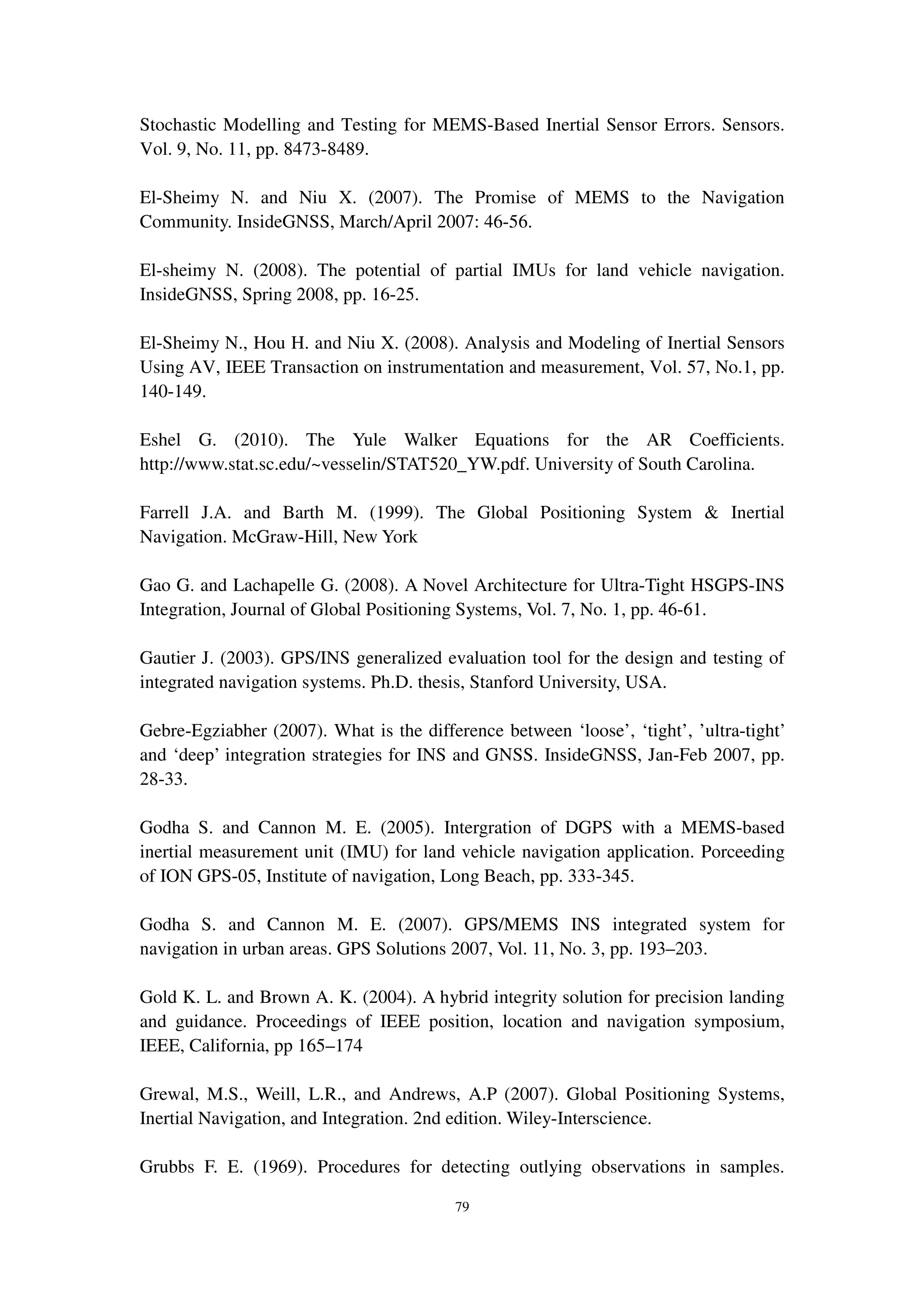 79
Stochastic Modelling and Testing for MEMS-Based Inertial Sensor Errors. Sensors.
Vol. 9, No. 11, pp. 8473-8489.
El-Sheimy N. and Niu X. (2007). The Promise of MEMS to the Navigation
Community. InsideGNSS, March/April 2007: 46-56.
El-sheimy N. (2008). The potential of partial IMUs for land vehicle navigation.
InsideGNSS, Spring 2008, pp. 16-25.
El-Sheimy N., Hou H. and Niu X. (2008). Analysis and Modeling of Inertial Sensors
Using AV, IEEE Transaction on instrumentation and measurement, Vol. 57, No.1, pp.
140-149.
Eshel G. (2010). The Yule Walker Equations for the AR Coefficients.
http://www.stat.sc.edu/~vesselin/STAT520_YW.pdf. University of South Carolina.
Farrell J.A. and Barth M. (1999). The Global Positioning System & Inertial
Navigation. McGraw-Hill, New York
Gao G. and Lachapelle G. (2008). A Novel Architecture for Ultra-Tight HSGPS-INS
Integration, Journal of Global Positioning Systems, Vol. 7, No. 1, pp. 46-61.
Gautier J. (2003). GPS/INS generalized evaluation tool for the design and testing of
integrated navigation systems. Ph.D. thesis, Stanford University, USA.
Gebre-Egziabher (2007). What is the difference between ‘loose’, ‘tight’, ’ultra-tight’
and ‘deep’ integration strategies for INS and GNSS. InsideGNSS, Jan-Feb 2007, pp.
28-33.
Godha S. and Cannon M. E. (2005). Intergration of DGPS with a MEMS-based
inertial measurement unit (IMU) for land vehicle navigation application. Porceeding
of ION GPS-05, Institute of navigation, Long Beach, pp. 333-345.
Godha S. and Cannon M. E. (2007). GPS/MEMS INS integrated system for
navigation in urban areas. GPS Solutions 2007, Vol. 11, No. 3, pp. 193–203.
Gold K. L. and Brown A. K. (2004). A hybrid integrity solution for precision landing
and guidance. Proceedings of IEEE position, location and navigation symposium,
IEEE, California, pp 165–174
Grewal, M.S., Weill, L.R., and Andrews, A.P (2007). Global Positioning Systems,
Inertial Navigation, and Integration. 2nd edition. Wiley-Interscience.
Grubbs F. E. (1969). Procedures for detecting outlying observations in samples.
 