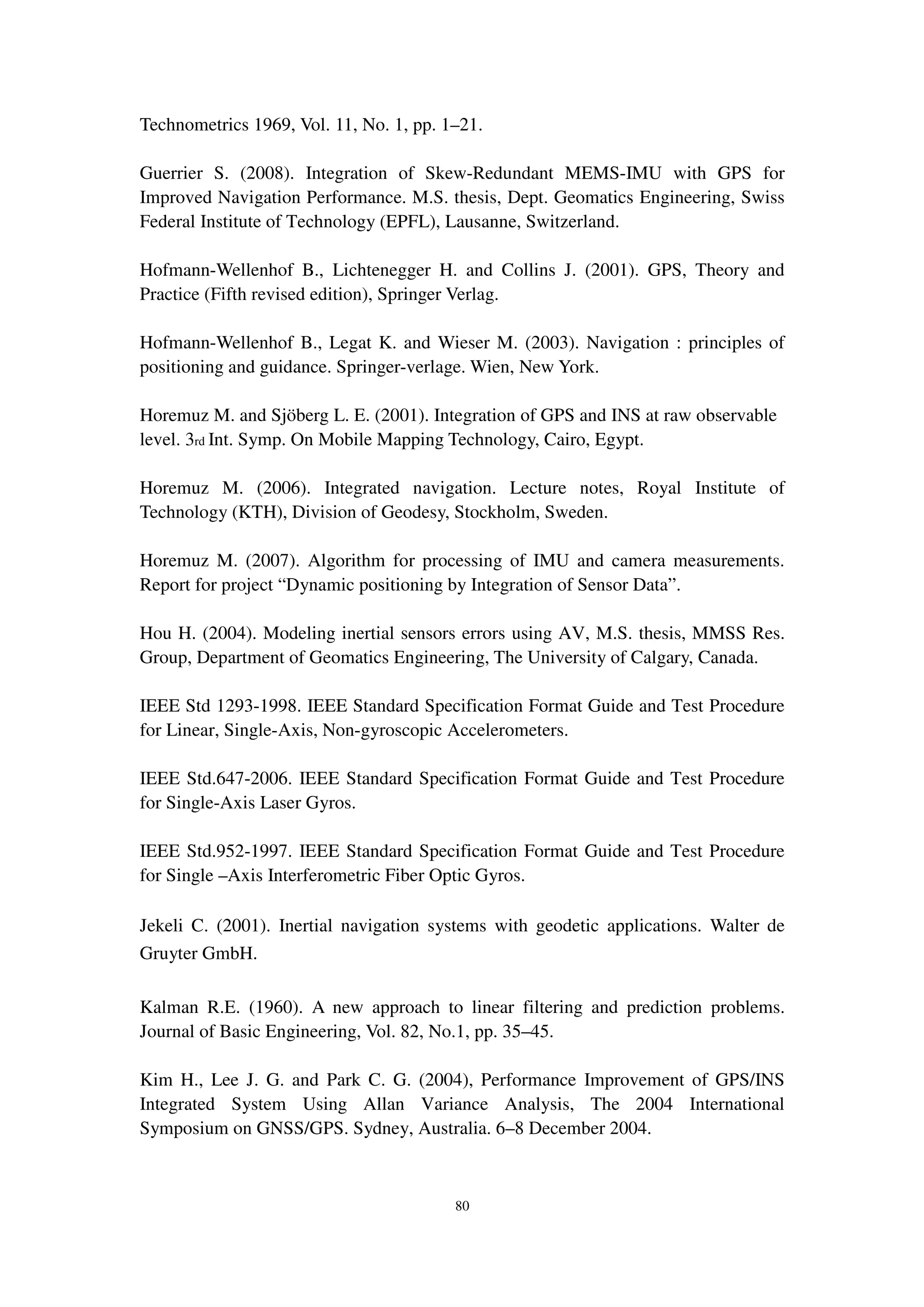 80
Technometrics 1969, Vol. 11, No. 1, pp. 1–21.
Guerrier S. (2008). Integration of Skew-Redundant MEMS-IMU with GPS for
Improved Navigation Performance. M.S. thesis, Dept. Geomatics Engineering, Swiss
Federal Institute of Technology (EPFL), Lausanne, Switzerland.
Hofmann-Wellenhof B., Lichtenegger H. and Collins J. (2001). GPS, Theory and
Practice (Fifth revised edition), Springer Verlag.
Hofmann-Wellenhof B., Legat K. and Wieser M. (2003). Navigation : principles of
positioning and guidance. Springer-verlage. Wien, New York.
Horemuz M. and Sjöberg L. E. (2001). Integration of GPS and INS at raw observable
level. 3rd Int. Symp. On Mobile Mapping Technology, Cairo, Egypt.
Horemuz M. (2006). Integrated navigation. Lecture notes, Royal Institute of
Technology (KTH), Division of Geodesy, Stockholm, Sweden.
Horemuz M. (2007). Algorithm for processing of IMU and camera measurements.
Report for project “Dynamic positioning by Integration of Sensor Data”.
Hou H. (2004). Modeling inertial sensors errors using AV, M.S. thesis, MMSS Res.
Group, Department of Geomatics Engineering, The University of Calgary, Canada.
IEEE Std 1293-1998. IEEE Standard Specification Format Guide and Test Procedure
for Linear, Single-Axis, Non-gyroscopic Accelerometers.
IEEE Std.647-2006. IEEE Standard Specification Format Guide and Test Procedure
for Single-Axis Laser Gyros.
IEEE Std.952-1997. IEEE Standard Specification Format Guide and Test Procedure
for Single –Axis Interferometric Fiber Optic Gyros.
Jekeli C. (2001). Inertial navigation systems with geodetic applications. Walter de
Gruyter GmbH.
Kalman R.E. (1960). A new approach to linear filtering and prediction problems.
Journal of Basic Engineering, Vol. 82, No.1, pp. 35–45.
Kim H., Lee J. G. and Park C. G. (2004), Performance Improvement of GPS/INS
Integrated System Using Allan Variance Analysis, The 2004 International
Symposium on GNSS/GPS. Sydney, Australia. 6–8 December 2004.
 