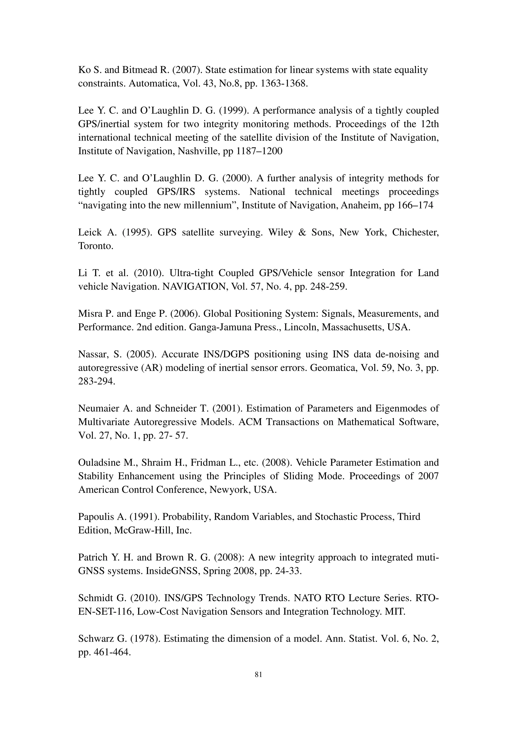 81
Ko S. and Bitmead R. (2007). State estimation for linear systems with state equality
constraints. Automatica, Vol. 43, No.8, pp. 1363-1368.
Lee Y. C. and O’Laughlin D. G. (1999). A performance analysis of a tightly coupled
GPS/inertial system for two integrity monitoring methods. Proceedings of the 12th
international technical meeting of the satellite division of the Institute of Navigation,
Institute of Navigation, Nashville, pp 1187–1200
Lee Y. C. and O’Laughlin D. G. (2000). A further analysis of integrity methods for
tightly coupled GPS/IRS systems. National technical meetings proceedings
“navigating into the new millennium”, Institute of Navigation, Anaheim, pp 166–174
Leick A. (1995). GPS satellite surveying. Wiley & Sons, New York, Chichester,
Toronto.
Li T. et al. (2010). Ultra-tight Coupled GPS/Vehicle sensor Integration for Land
vehicle Navigation. NAVIGATION, Vol. 57, No. 4, pp. 248-259.
Misra P. and Enge P. (2006). Global Positioning System: Signals, Measurements, and
Performance. 2nd edition. Ganga-Jamuna Press., Lincoln, Massachusetts, USA.
Nassar, S. (2005). Accurate INS/DGPS positioning using INS data de-noising and
autoregressive (AR) modeling of inertial sensor errors. Geomatica, Vol. 59, No. 3, pp.
283-294.
Neumaier A. and Schneider T. (2001). Estimation of Parameters and Eigenmodes of
Multivariate Autoregressive Models. ACM Transactions on Mathematical Software,
Vol. 27, No. 1, pp. 27- 57.
Ouladsine M., Shraim H., Fridman L., etc. (2008). Vehicle Parameter Estimation and
Stability Enhancement using the Principles of Sliding Mode. Proceedings of 2007
American Control Conference, Newyork, USA.
Papoulis A. (1991). Probability, Random Variables, and Stochastic Process, Third
Edition, McGraw-Hill, Inc.
Patrich Y. H. and Brown R. G. (2008): A new integrity approach to integrated muti-
GNSS systems. InsideGNSS, Spring 2008, pp. 24-33.
Schmidt G. (2010). INS/GPS Technology Trends. NATO RTO Lecture Series. RTO-
EN-SET-116, Low-Cost Navigation Sensors and Integration Technology. MIT.
Schwarz G. (1978). Estimating the dimension of a model. Ann. Statist. Vol. 6, No. 2,
pp. 461-464.
 