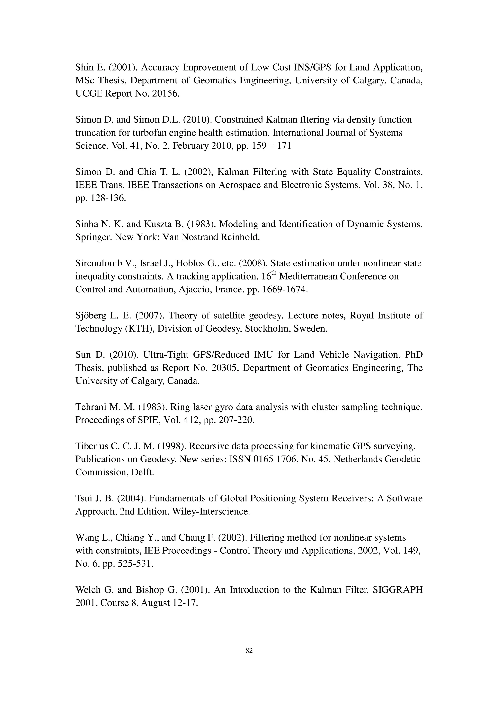 82
Shin E. (2001). Accuracy Improvement of Low Cost INS/GPS for Land Application,
MSc Thesis, Department of Geomatics Engineering, University of Calgary, Canada,
UCGE Report No. 20156.
Simon D. and Simon D.L. (2010). Constrained Kalman fltering via density function
truncation for turbofan engine health estimation. International Journal of Systems
Science. Vol. 41, No. 2, February 2010, pp. 159–171
Simon D. and Chia T. L. (2002), Kalman Filtering with State Equality Constraints,
IEEE Trans. IEEE Transactions on Aerospace and Electronic Systems, Vol. 38, No. 1,
pp. 128-136.
Sinha N. K. and Kuszta B. (1983). Modeling and Identification of Dynamic Systems.
Springer. New York: Van Nostrand Reinhold.
Sircoulomb V., Israel J., Hoblos G., etc. (2008). State estimation under nonlinear state
inequality constraints. A tracking application. 16th
Mediterranean Conference on
Control and Automation, Ajaccio, France, pp. 1669-1674.
Sjöberg L. E. (2007). Theory of satellite geodesy. Lecture notes, Royal Institute of
Technology (KTH), Division of Geodesy, Stockholm, Sweden.
Sun D. (2010). Ultra-Tight GPS/Reduced IMU for Land Vehicle Navigation. PhD
Thesis, published as Report No. 20305, Department of Geomatics Engineering, The
University of Calgary, Canada.
Tehrani M. M. (1983). Ring laser gyro data analysis with cluster sampling technique,
Proceedings of SPIE, Vol. 412, pp. 207-220.
Tiberius C. C. J. M. (1998). Recursive data processing for kinematic GPS surveying.
Publications on Geodesy. New series: ISSN 0165 1706, No. 45. Netherlands Geodetic
Commission, Delft.
Tsui J. B. (2004). Fundamentals of Global Positioning System Receivers: A Software
Approach, 2nd Edition. Wiley-Interscience.
Wang L., Chiang Y., and Chang F. (2002). Filtering method for nonlinear systems
with constraints, IEE Proceedings - Control Theory and Applications, 2002, Vol. 149,
No. 6, pp. 525-531.
Welch G. and Bishop G. (2001). An Introduction to the Kalman Filter. SIGGRAPH
2001, Course 8, August 12-17.
 