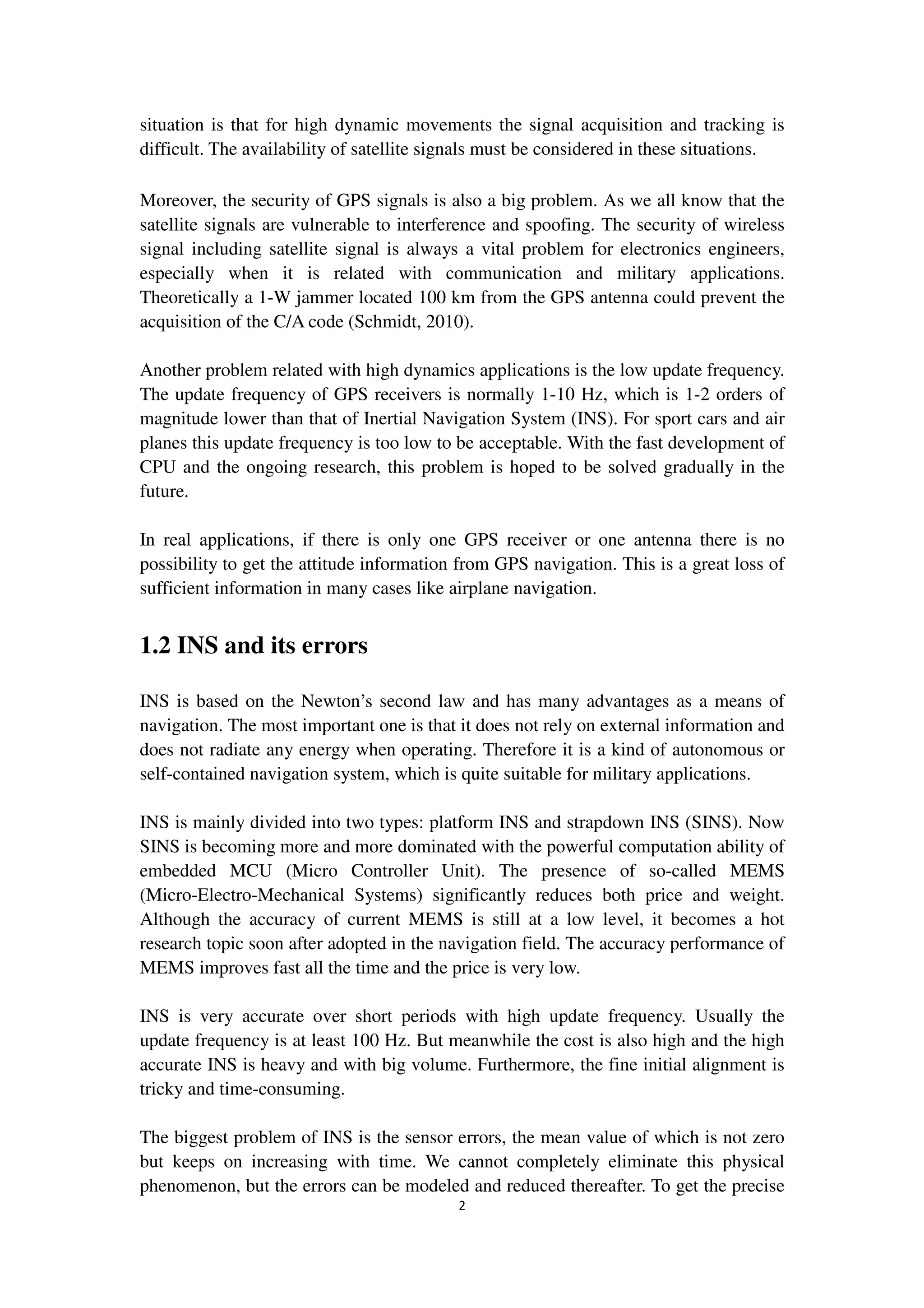 2
situation is that for high dynamic movements the signal acquisition and tracking is
difficult. The availability of satellite signals must be considered in these situations.
Moreover, the security of GPS signals is also a big problem. As we all know that the
satellite signals are vulnerable to interference and spoofing. The security of wireless
signal including satellite signal is always a vital problem for electronics engineers,
especially when it is related with communication and military applications.
Theoretically a 1-W jammer located 100 km from the GPS antenna could prevent the
acquisition of the C/A code (Schmidt, 2010).
Another problem related with high dynamics applications is the low update frequency.
The update frequency of GPS receivers is normally 1-10 Hz, which is 1-2 orders of
magnitude lower than that of Inertial Navigation System (INS). For sport cars and air
planes this update frequency is too low to be acceptable. With the fast development of
CPU and the ongoing research, this problem is hoped to be solved gradually in the
future.
In real applications, if there is only one GPS receiver or one antenna there is no
possibility to get the attitude information from GPS navigation. This is a great loss of
sufficient information in many cases like airplane navigation.
1.2 INS and its errors
INS is based on the Newton’s second law and has many advantages as a means of
navigation. The most important one is that it does not rely on external information and
does not radiate any energy when operating. Therefore it is a kind of autonomous or
self-contained navigation system, which is quite suitable for military applications.
INS is mainly divided into two types: platform INS and strapdown INS (SINS). Now
SINS is becoming more and more dominated with the powerful computation ability of
embedded MCU (Micro Controller Unit). The presence of so-called MEMS
(Micro-Electro-Mechanical Systems) significantly reduces both price and weight.
Although the accuracy of current MEMS is still at a low level, it becomes a hot
research topic soon after adopted in the navigation field. The accuracy performance of
MEMS improves fast all the time and the price is very low.
INS is very accurate over short periods with high update frequency. Usually the
update frequency is at least 100 Hz. But meanwhile the cost is also high and the high
accurate INS is heavy and with big volume. Furthermore, the fine initial alignment is
tricky and time-consuming.
The biggest problem of INS is the sensor errors, the mean value of which is not zero
but keeps on increasing with time. We cannot completely eliminate this physical
phenomenon, but the errors can be modeled and reduced thereafter. To get the precise
 