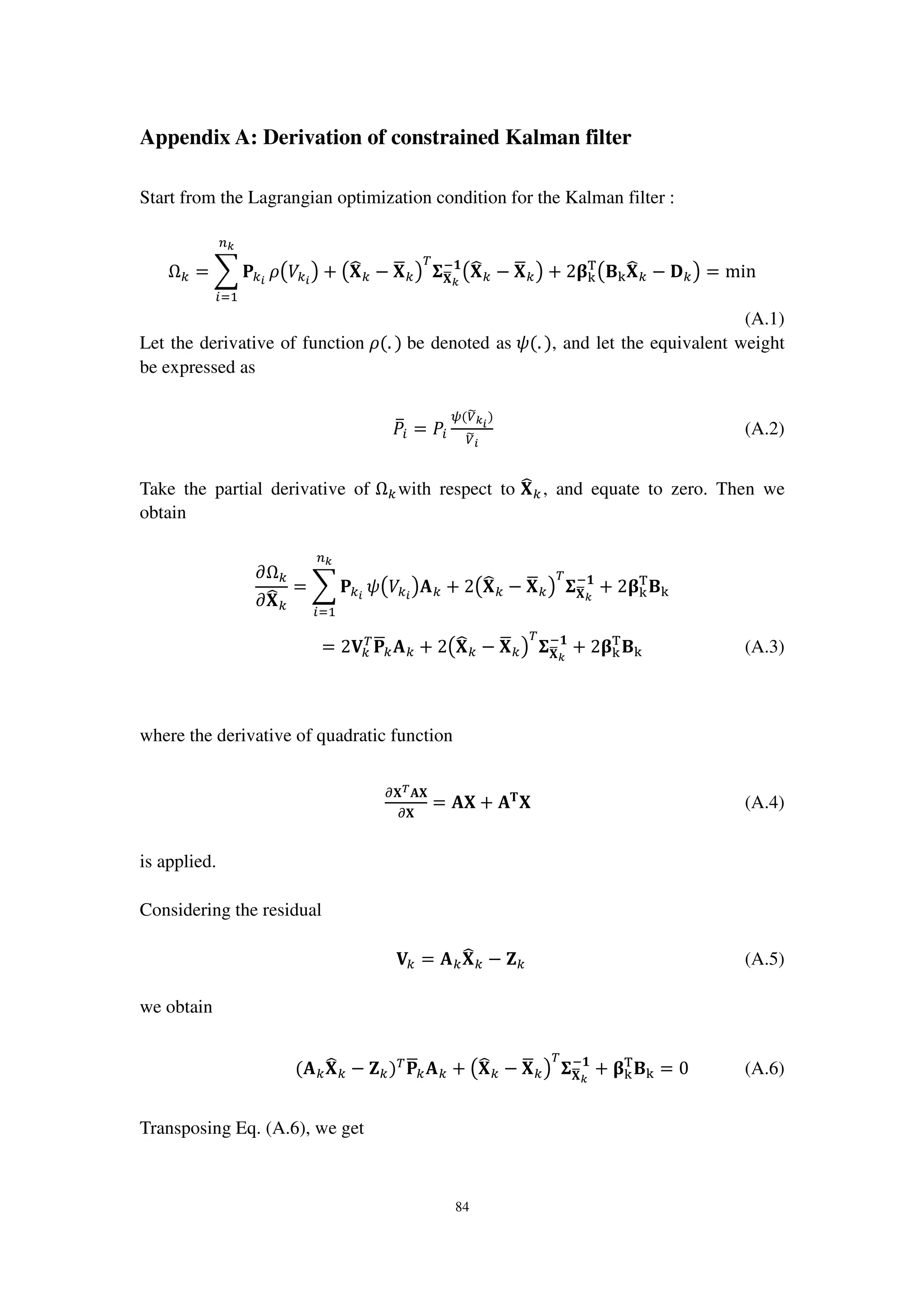 84
Appendix A: Derivation of constrained Kalman filter
Start from the Lagrangian optimization condition for the Kalman filter :
Ω௞ = ෍ ‫۾‬௞೔
௡ೖ
௜ୀଵ
ߩ൫ܸ௞೔
൯ + ൫‫܆‬෡௞ − ‫܆‬ഥ௞൯
்
઱‫܆‬ഥೖ
ି૚
൫‫܆‬෡௞ − ‫܆‬ഥ௞൯ + 2઺୩
୘
൫۰୩‫܆‬෡௞ − ۲௞൯ = min
(A.1)
Let the derivative of function ߩ(. ) be denoted as ߰(. ), and let the equivalent weight
be expressed as
ܲത௜ = ܲ௜
ట(௏෩ೖ೔
)
௏෩೔
(A.2)
Take the partial derivative of Ω௞ with respect to ‫܆‬෡௞ , and equate to zero. Then we
obtain
߲Ω௞
߲‫܆‬෡௞
= ෍ ‫۾‬௞೔
௡ೖ
௜ୀଵ
߰൫ܸ௞೔
൯‫ۯ‬௞ + 2൫‫܆‬෡௞ − ‫܆‬ഥ௞൯
்
઱‫܆‬ഥೖ
ି૚
+ 2઺୩
୘
۰୩
= 2‫܄‬௞
்
‫۾‬ഥ௞‫ۯ‬௞ + 2൫‫܆‬෡௞ − ‫܆‬ഥ௞൯
்
઱‫܆‬ഥೖ
ି૚
+ 2઺୩
୘
۰୩ (A.3)
where the derivative of quadratic function
డ‫܆‬೅‫܆ۯ‬
డ‫܆‬
= ‫܆ۯ‬ + ‫ۯ‬‫܂‬
‫܆‬ (A.4)
is applied.
Considering the residual
‫܄‬௞ = ‫ۯ‬௞‫܆‬෡௞ − ‫܈‬௞ (A.5)
we obtain
(‫ۯ‬௞‫܆‬෡௞ − ‫܈‬௞)்
‫۾‬ഥ௞‫ۯ‬௞ + ൫‫܆‬෡௞ − ‫܆‬ഥ௞൯
்
઱‫܆‬ഥೖ
ି૚
+ ઺୩
୘
۰୩ = 0 (A.6)
Transposing Eq. (A.6), we get
 