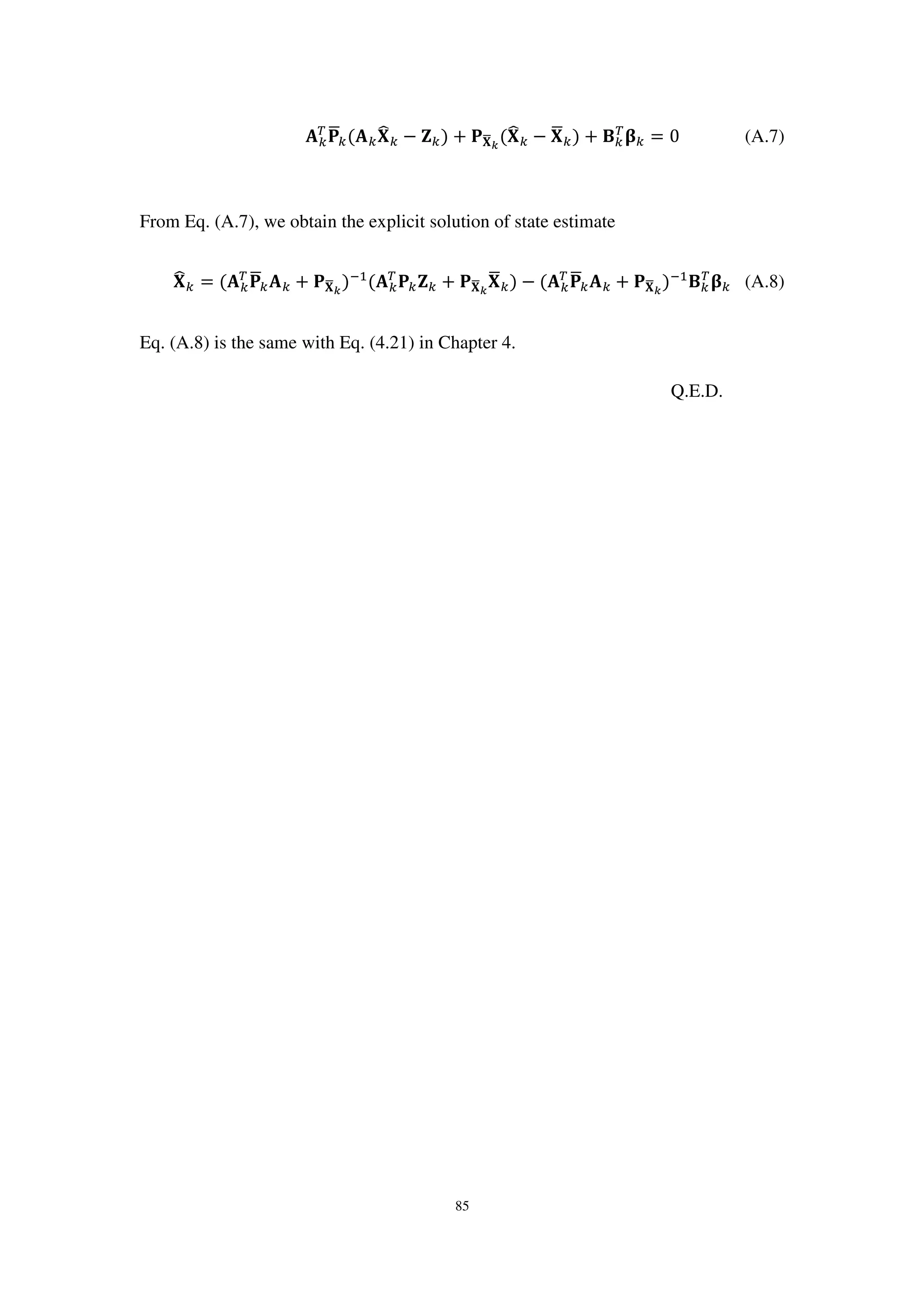 85
‫ۯ‬௞
்
‫۾‬ഥ௞(‫ۯ‬௞‫܆‬෡௞ − ‫܈‬௞) + ‫۾‬‫܆‬ഥೖ
(‫܆‬෡௞ − ‫܆‬ഥ௞) + ۰௞
்
઺௞ = 0 (A.7)
From Eq. (A.7), we obtain the explicit solution of state estimate
‫܆‬෡௞ = (‫ۯ‬௞
்
‫۾‬ഥ௞‫ۯ‬௞ + ‫۾‬‫܆‬ഥೖ
)ିଵ
(‫ۯ‬௞
்
‫۾‬௞‫܈‬௞ + ‫۾‬‫܆‬ഥೖ
‫܆‬ഥ௞) − (‫ۯ‬௞
்
‫۾‬ഥ௞‫ۯ‬௞ + ‫۾‬‫܆‬ഥೖ
)ିଵ
۰௞
்
઺௞ (A.8)
Eq. (A.8) is the same with Eq. (4.21) in Chapter 4.
Q.E.D.
 