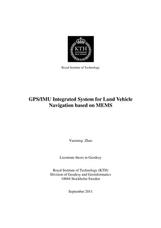 Royal Institute of Technology
GPS/IMU Integrated System for Land Vehicle
Navigation based on MEMS
Yueming Zhao
Licentiate thesis in Geodesy
Royal Institute of Technology (KTH)
Division of Geodesy and Geoinformatics
10044 Stockholm Sweden
September 2011
 