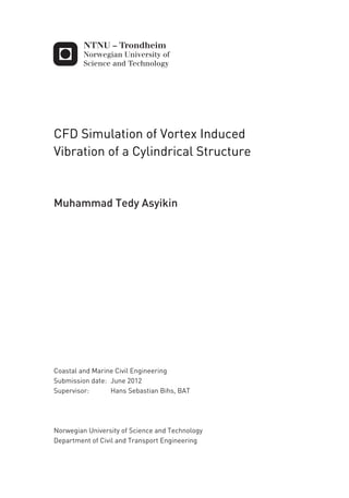 CFD Simulation of Vortex Induced
Vibration of a Cylindrical Structure
Muhammad Tedy Asyikin
Coastal and Marine Civil Engineering
Supervisor: Hans Sebastian Bihs, BAT
Department of Civil and Transport Engineering
Submission date: June 2012
Norwegian University of Science and Technology
 