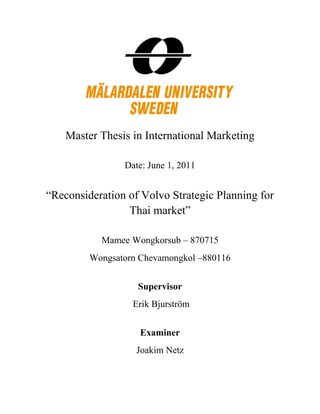 Master Thesis in International Marketing
Date: June 1, 2011
“Reconsideration of Volvo Strategic Planning for
Thai market”
Mamee Wongkorsub – 870715
Wongsatorn Chevamongkol –880116
Supervisor
Erik Bjurström
Examiner
Joakim Netz
 