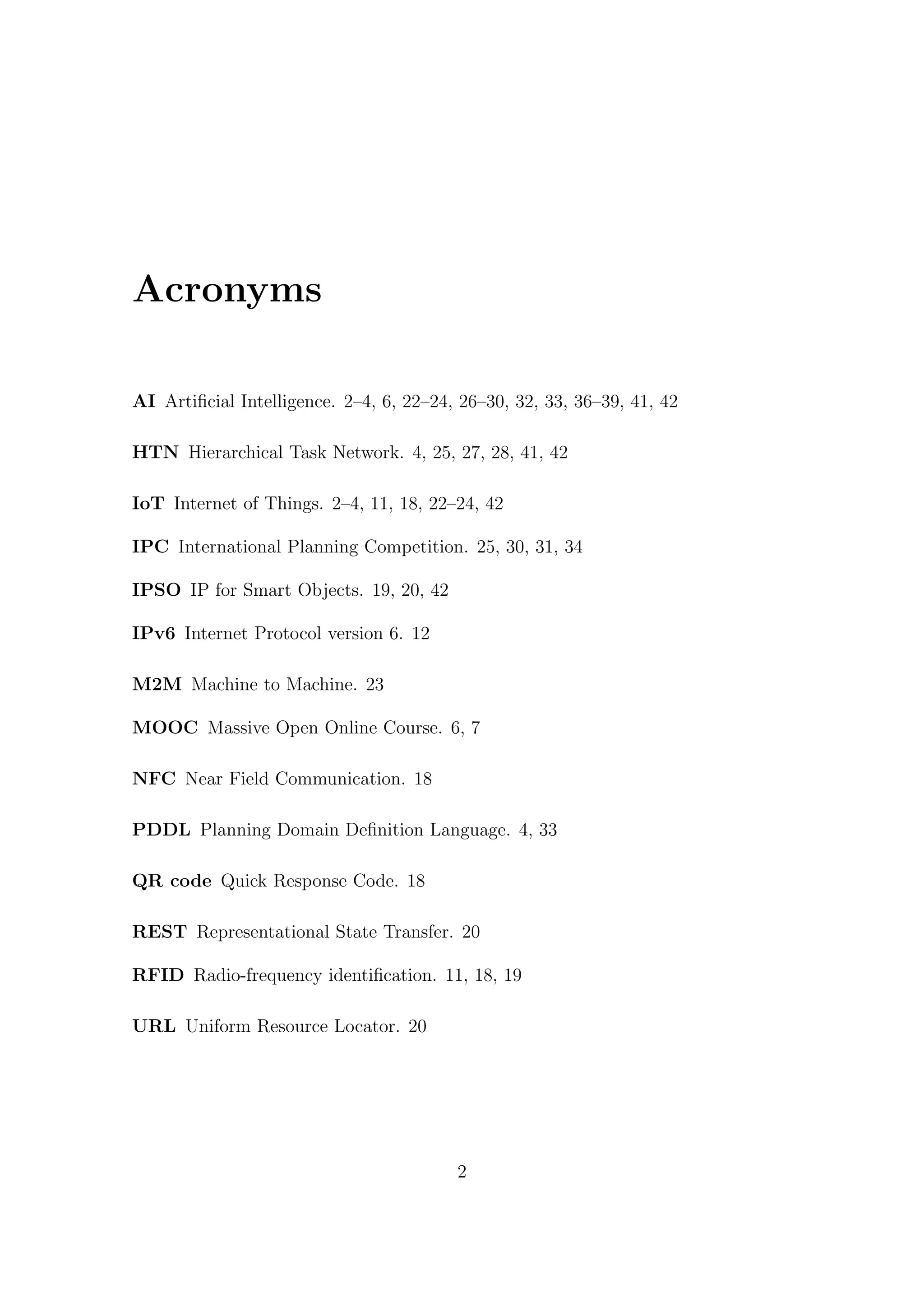 Acronyms
AI Artificial Intelligence. 2–4, 6, 22–24, 26–30, 32, 33, 36–39, 41, 42
HTN Hierarchical Task Network. 4, 25, 27, 28, 41, 42
IoT Internet of Things. 2–4, 11, 18, 22–24, 42
IPC International Planning Competition. 25, 30, 31, 34
IPSO IP for Smart Objects. 19, 20, 42
IPv6 Internet Protocol version 6. 12
M2M Machine to Machine. 23
MOOC Massive Open Online Course. 6, 7
NFC Near Field Communication. 18
PDDL Planning Domain Definition Language. 4, 33
QR code Quick Response Code. 18
REST Representational State Transfer. 20
RFID Radio-frequency identification. 11, 18, 19
URL Uniform Resource Locator. 20
2
 