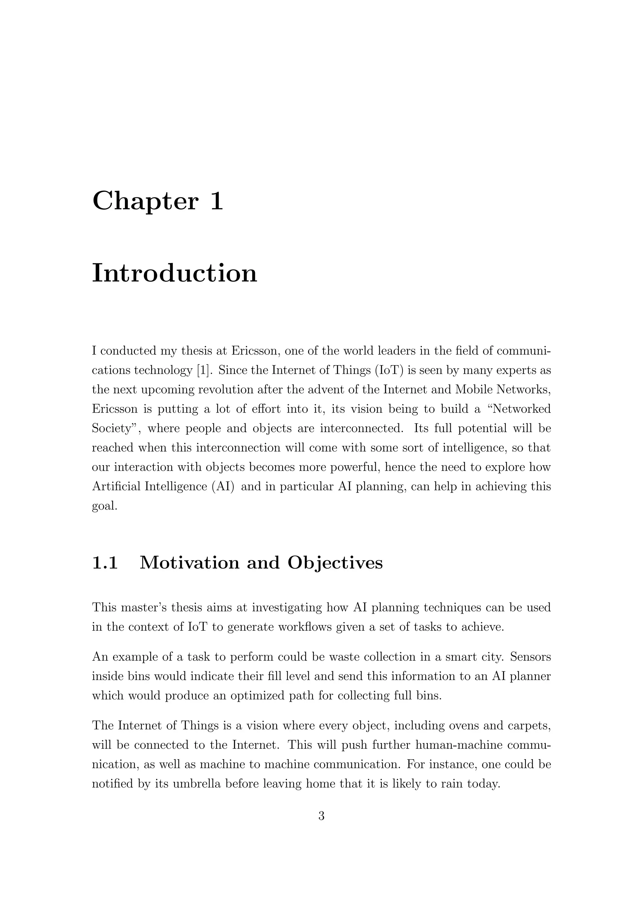 Chapter 1
Introduction
I conducted my thesis at Ericsson, one of the world leaders in the field of communi-
cations technology [1]. Since the Internet of Things (IoT) is seen by many experts as
the next upcoming revolution after the advent of the Internet and Mobile Networks,
Ericsson is putting a lot of eﬀort into it, its vision being to build a “Networked
Society”, where people and objects are interconnected. Its full potential will be
reached when this interconnection will come with some sort of intelligence, so that
our interaction with objects becomes more powerful, hence the need to explore how
Artificial Intelligence (AI) and in particular AI planning, can help in achieving this
goal.
1.1 Motivation and Objectives
This master’s thesis aims at investigating how AI planning techniques can be used
in the context of IoT to generate workflows given a set of tasks to achieve.
An example of a task to perform could be waste collection in a smart city. Sensors
inside bins would indicate their fill level and send this information to an AI planner
which would produce an optimized path for collecting full bins.
The Internet of Things is a vision where every object, including ovens and carpets,
will be connected to the Internet. This will push further human-machine commu-
nication, as well as machine to machine communication. For instance, one could be
notified by its umbrella before leaving home that it is likely to rain today.
3
 
