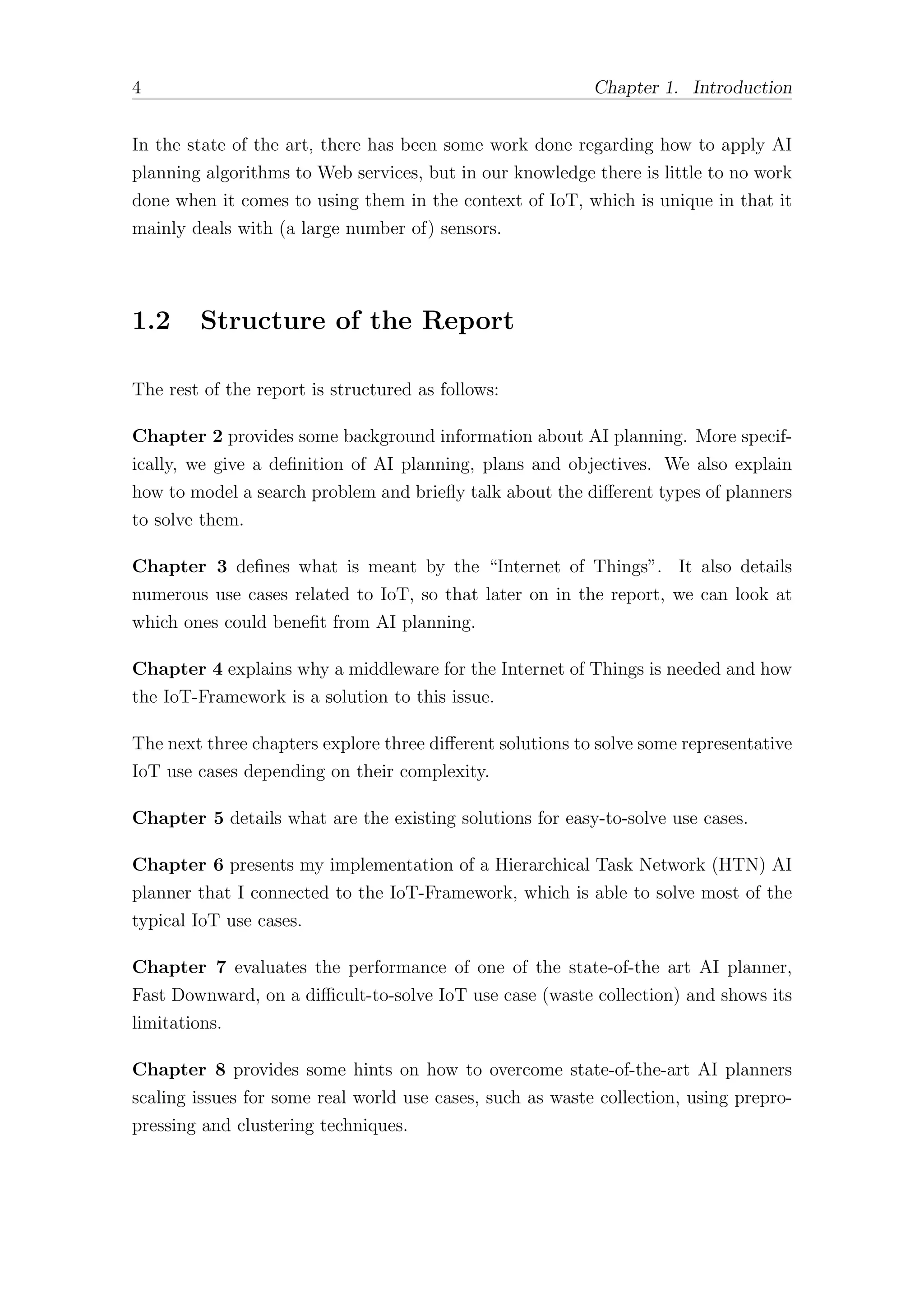 4 Chapter 1. Introduction
In the state of the art, there has been some work done regarding how to apply AI
planning algorithms to Web services, but in our knowledge there is little to no work
done when it comes to using them in the context of IoT, which is unique in that it
mainly deals with (a large number of) sensors.
1.2 Structure of the Report
The rest of the report is structured as follows:
Chapter 2 provides some background information about AI planning. More specif-
ically, we give a definition of AI planning, plans and objectives. We also explain
how to model a search problem and briefly talk about the diﬀerent types of planners
to solve them.
Chapter 3 defines what is meant by the “Internet of Things”. It also details
numerous use cases related to IoT, so that later on in the report, we can look at
which ones could benefit from AI planning.
Chapter 4 explains why a middleware for the Internet of Things is needed and how
the IoT-Framework is a solution to this issue.
The next three chapters explore three diﬀerent solutions to solve some representative
IoT use cases depending on their complexity.
Chapter 5 details what are the existing solutions for easy-to-solve use cases.
Chapter 6 presents my implementation of a Hierarchical Task Network (HTN) AI
planner that I connected to the IoT-Framework, which is able to solve most of the
typical IoT use cases.
Chapter 7 evaluates the performance of one of the state-of-the art AI planner,
Fast Downward, on a diﬃcult-to-solve IoT use case (waste collection) and shows its
limitations.
Chapter 8 provides some hints on how to overcome state-of-the-art AI planners
scaling issues for some real world use cases, such as waste collection, using prepro-
pressing and clustering techniques.
 