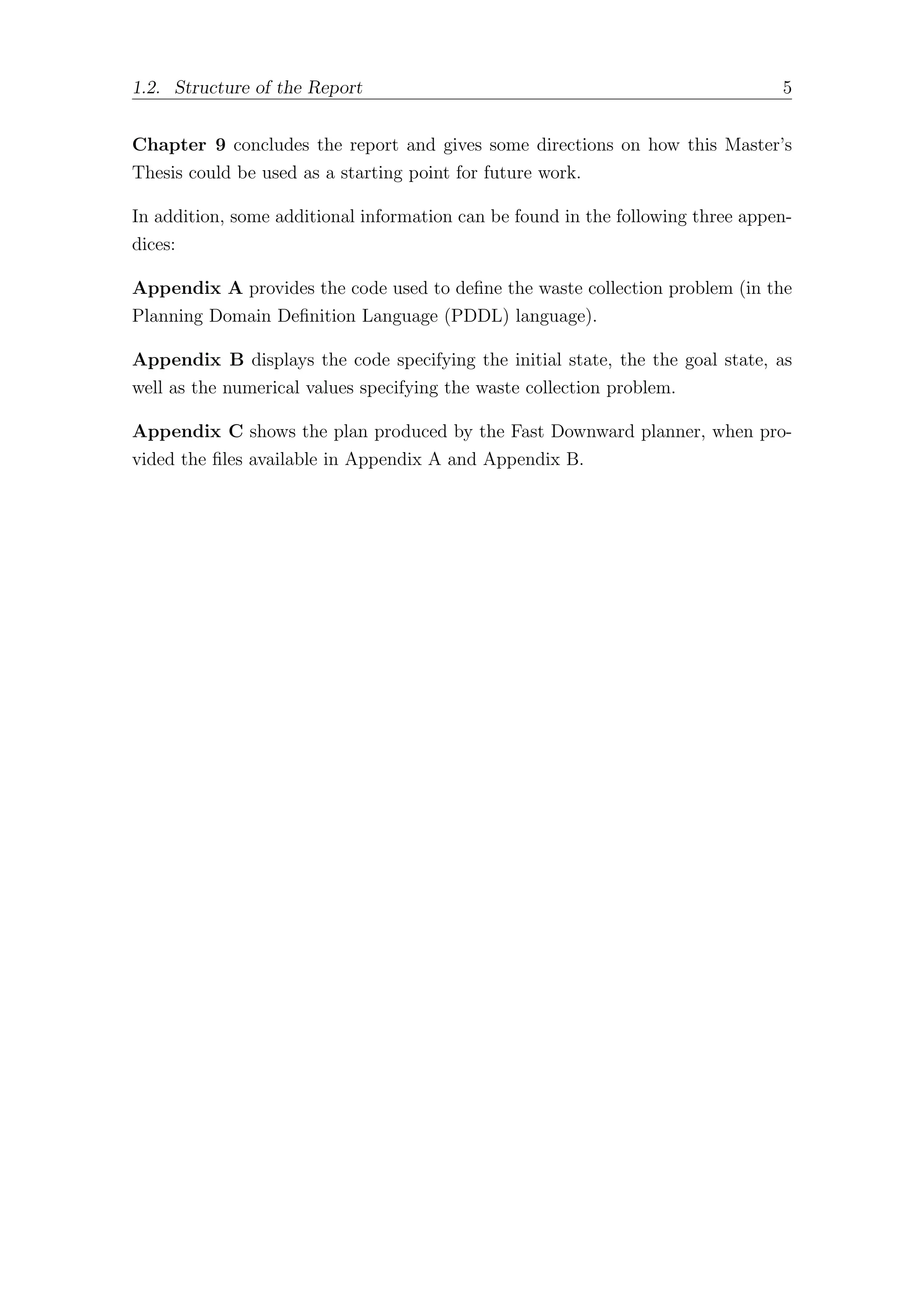 1.2. Structure of the Report 5
Chapter 9 concludes the report and gives some directions on how this Master’s
Thesis could be used as a starting point for future work.
In addition, some additional information can be found in the following three appen-
dices:
Appendix A provides the code used to define the waste collection problem (in the
Planning Domain Definition Language (PDDL) language).
Appendix B displays the code specifying the initial state, the the goal state, as
well as the numerical values specifying the waste collection problem.
Appendix C shows the plan produced by the Fast Downward planner, when pro-
vided the files available in Appendix A and Appendix B.
 