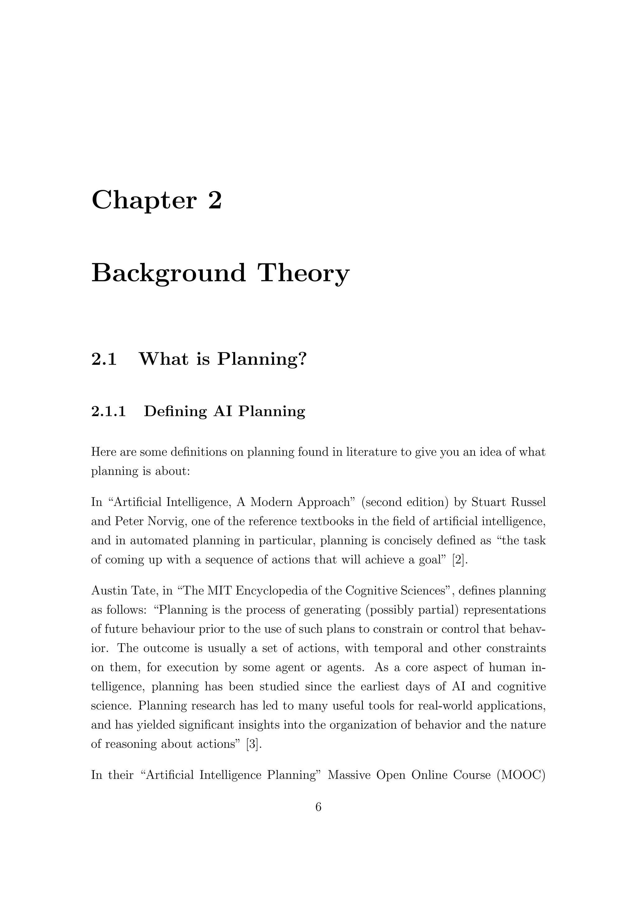 Chapter 2
Background Theory
2.1 What is Planning?
2.1.1 Defining AI Planning
Here are some definitions on planning found in literature to give you an idea of what
planning is about:
In “Artificial Intelligence, A Modern Approach” (second edition) by Stuart Russel
and Peter Norvig, one of the reference textbooks in the field of artificial intelligence,
and in automated planning in particular, planning is concisely defined as “the task
of coming up with a sequence of actions that will achieve a goal” [2].
Austin Tate, in “The MIT Encyclopedia of the Cognitive Sciences”, defines planning
as follows: “Planning is the process of generating (possibly partial) representations
of future behaviour prior to the use of such plans to constrain or control that behav-
ior. The outcome is usually a set of actions, with temporal and other constraints
on them, for execution by some agent or agents. As a core aspect of human in-
telligence, planning has been studied since the earliest days of AI and cognitive
science. Planning research has led to many useful tools for real-world applications,
and has yielded significant insights into the organization of behavior and the nature
of reasoning about actions” [3].
In their “Artificial Intelligence Planning” Massive Open Online Course (MOOC)
6
 