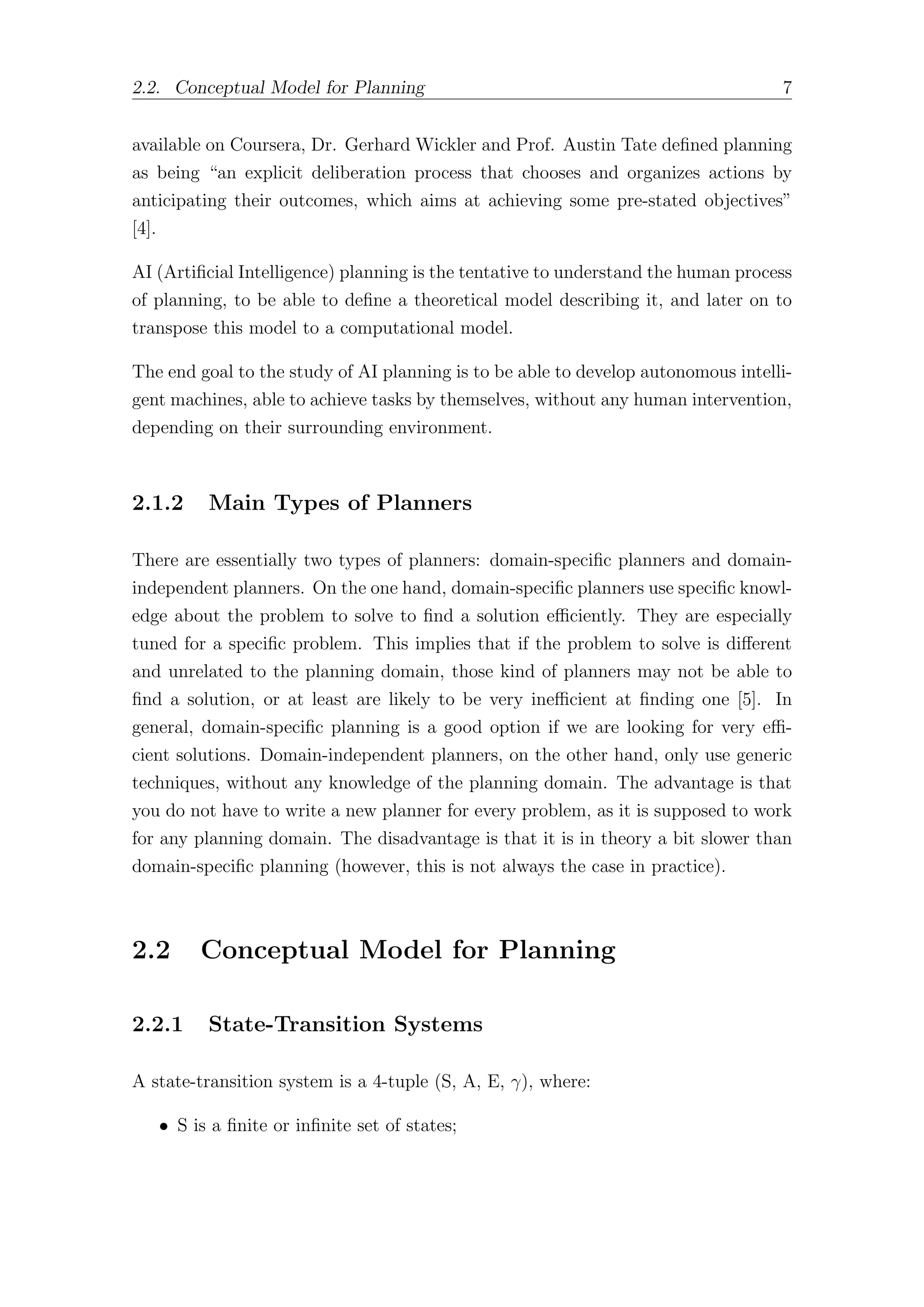 2.2. Conceptual Model for Planning 7
available on Coursera, Dr. Gerhard Wickler and Prof. Austin Tate defined planning
as being “an explicit deliberation process that chooses and organizes actions by
anticipating their outcomes, which aims at achieving some pre-stated objectives”
[4].
AI (Artificial Intelligence) planning is the tentative to understand the human process
of planning, to be able to define a theoretical model describing it, and later on to
transpose this model to a computational model.
The end goal to the study of AI planning is to be able to develop autonomous intelli-
gent machines, able to achieve tasks by themselves, without any human intervention,
depending on their surrounding environment.
2.1.2 Main Types of Planners
There are essentially two types of planners: domain-specific planners and domain-
independent planners. On the one hand, domain-specific planners use specific knowl-
edge about the problem to solve to find a solution eﬃciently. They are especially
tuned for a specific problem. This implies that if the problem to solve is diﬀerent
and unrelated to the planning domain, those kind of planners may not be able to
find a solution, or at least are likely to be very ineﬃcient at finding one [5]. In
general, domain-specific planning is a good option if we are looking for very eﬃ-
cient solutions. Domain-independent planners, on the other hand, only use generic
techniques, without any knowledge of the planning domain. The advantage is that
you do not have to write a new planner for every problem, as it is supposed to work
for any planning domain. The disadvantage is that it is in theory a bit slower than
domain-specific planning (however, this is not always the case in practice).
2.2 Conceptual Model for Planning
2.2.1 State-Transition Systems
A state-transition system is a 4-tuple (S, A, E, γ), where:
• S is a finite or infinite set of states;
 
