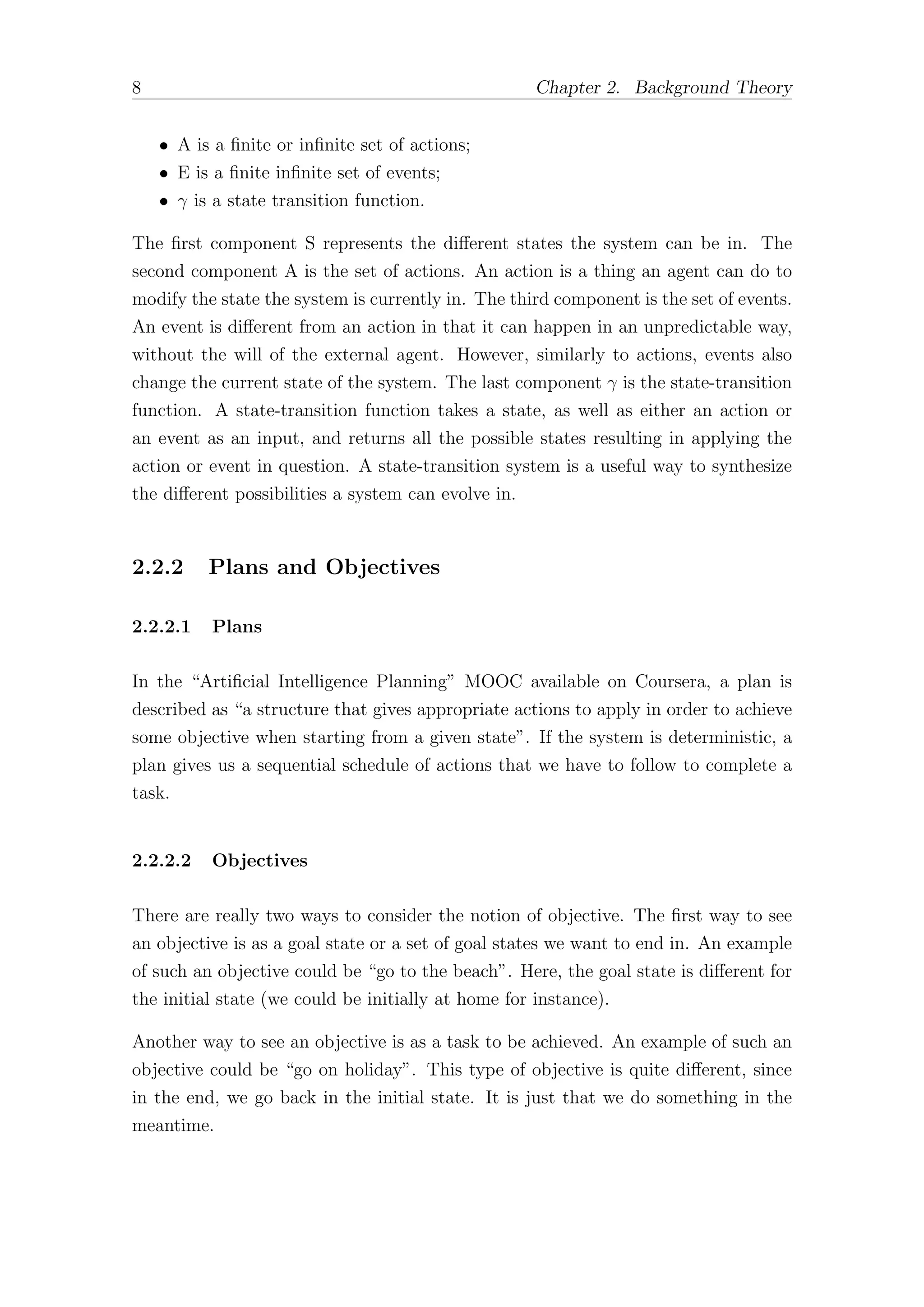 8 Chapter 2. Background Theory
• A is a finite or infinite set of actions;
• E is a finite infinite set of events;
• γ is a state transition function.
The first component S represents the diﬀerent states the system can be in. The
second component A is the set of actions. An action is a thing an agent can do to
modify the state the system is currently in. The third component is the set of events.
An event is diﬀerent from an action in that it can happen in an unpredictable way,
without the will of the external agent. However, similarly to actions, events also
change the current state of the system. The last component γ is the state-transition
function. A state-transition function takes a state, as well as either an action or
an event as an input, and returns all the possible states resulting in applying the
action or event in question. A state-transition system is a useful way to synthesize
the diﬀerent possibilities a system can evolve in.
2.2.2 Plans and Objectives
2.2.2.1 Plans
In the “Artificial Intelligence Planning” MOOC available on Coursera, a plan is
described as “a structure that gives appropriate actions to apply in order to achieve
some objective when starting from a given state”. If the system is deterministic, a
plan gives us a sequential schedule of actions that we have to follow to complete a
task.
2.2.2.2 Objectives
There are really two ways to consider the notion of objective. The first way to see
an objective is as a goal state or a set of goal states we want to end in. An example
of such an objective could be “go to the beach”. Here, the goal state is diﬀerent for
the initial state (we could be initially at home for instance).
Another way to see an objective is as a task to be achieved. An example of such an
objective could be “go on holiday”. This type of objective is quite diﬀerent, since
in the end, we go back in the initial state. It is just that we do something in the
meantime.
 
