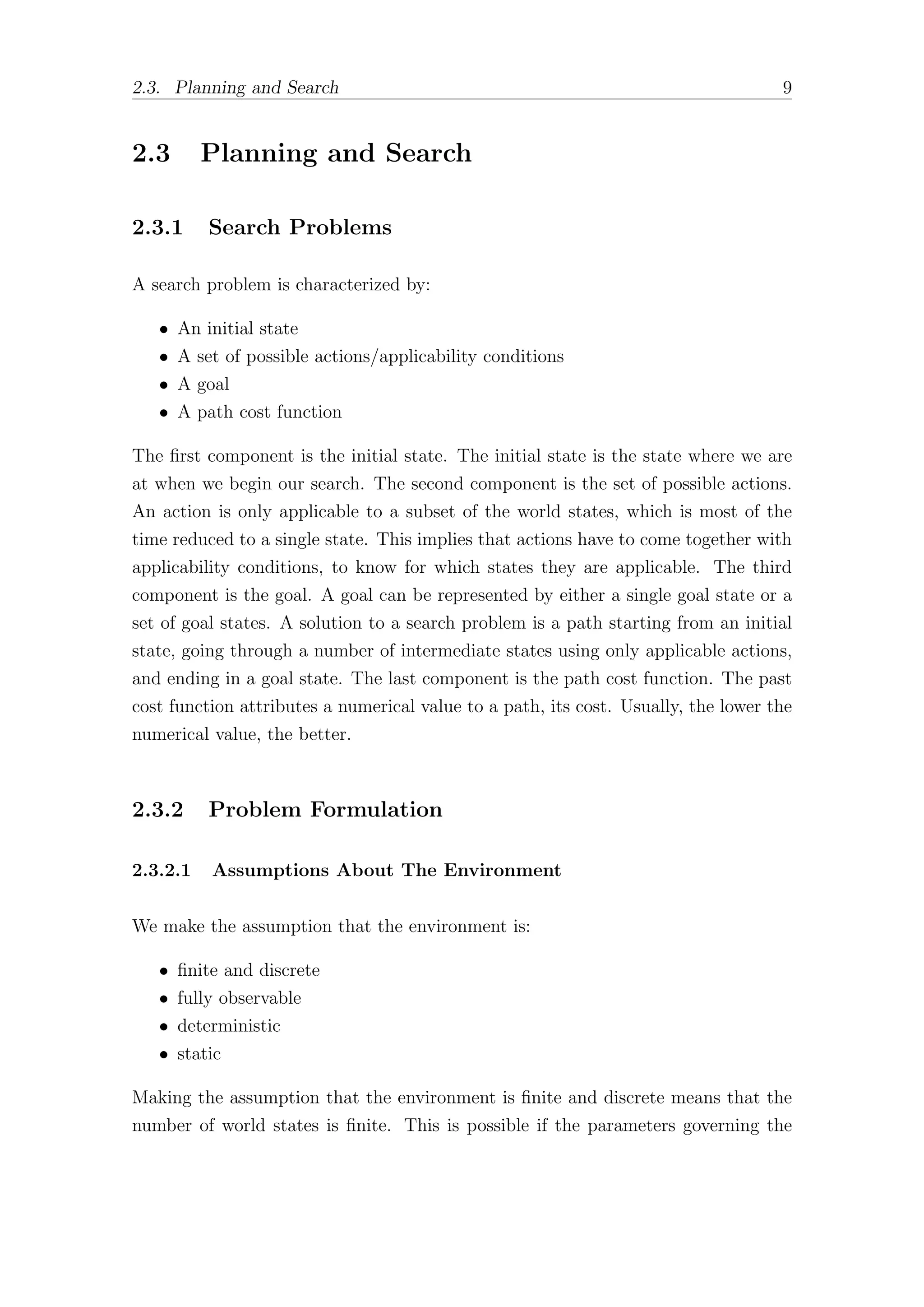 2.3. Planning and Search 9
2.3 Planning and Search
2.3.1 Search Problems
A search problem is characterized by:
• An initial state
• A set of possible actions/applicability conditions
• A goal
• A path cost function
The first component is the initial state. The initial state is the state where we are
at when we begin our search. The second component is the set of possible actions.
An action is only applicable to a subset of the world states, which is most of the
time reduced to a single state. This implies that actions have to come together with
applicability conditions, to know for which states they are applicable. The third
component is the goal. A goal can be represented by either a single goal state or a
set of goal states. A solution to a search problem is a path starting from an initial
state, going through a number of intermediate states using only applicable actions,
and ending in a goal state. The last component is the path cost function. The past
cost function attributes a numerical value to a path, its cost. Usually, the lower the
numerical value, the better.
2.3.2 Problem Formulation
2.3.2.1 Assumptions About The Environment
We make the assumption that the environment is:
• finite and discrete
• fully observable
• deterministic
• static
Making the assumption that the environment is finite and discrete means that the
number of world states is finite. This is possible if the parameters governing the
 