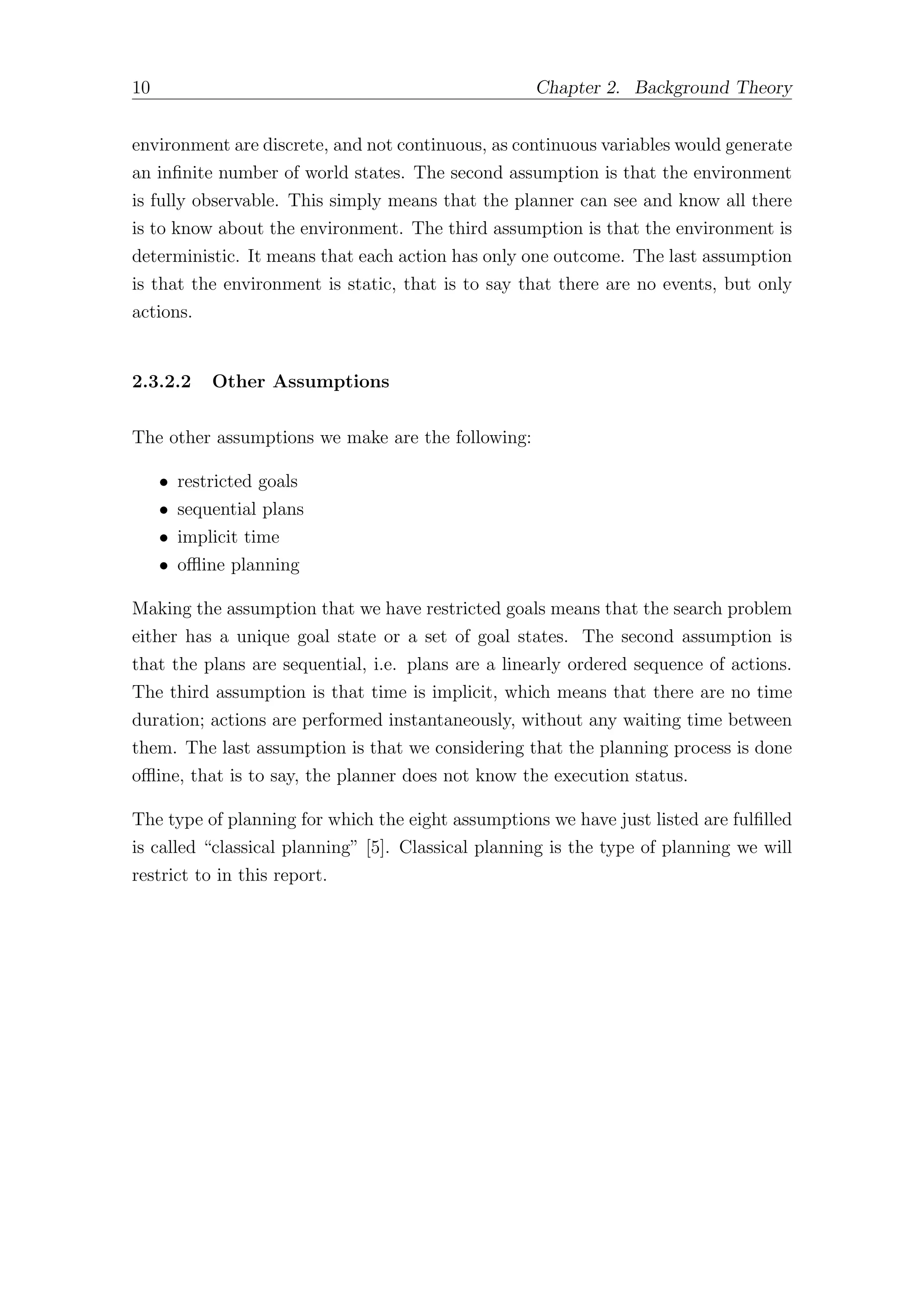 10 Chapter 2. Background Theory
environment are discrete, and not continuous, as continuous variables would generate
an infinite number of world states. The second assumption is that the environment
is fully observable. This simply means that the planner can see and know all there
is to know about the environment. The third assumption is that the environment is
deterministic. It means that each action has only one outcome. The last assumption
is that the environment is static, that is to say that there are no events, but only
actions.
2.3.2.2 Other Assumptions
The other assumptions we make are the following:
• restricted goals
• sequential plans
• implicit time
• oﬄine planning
Making the assumption that we have restricted goals means that the search problem
either has a unique goal state or a set of goal states. The second assumption is
that the plans are sequential, i.e. plans are a linearly ordered sequence of actions.
The third assumption is that time is implicit, which means that there are no time
duration; actions are performed instantaneously, without any waiting time between
them. The last assumption is that we considering that the planning process is done
oﬄine, that is to say, the planner does not know the execution status.
The type of planning for which the eight assumptions we have just listed are fulfilled
is called “classical planning” [5]. Classical planning is the type of planning we will
restrict to in this report.
 