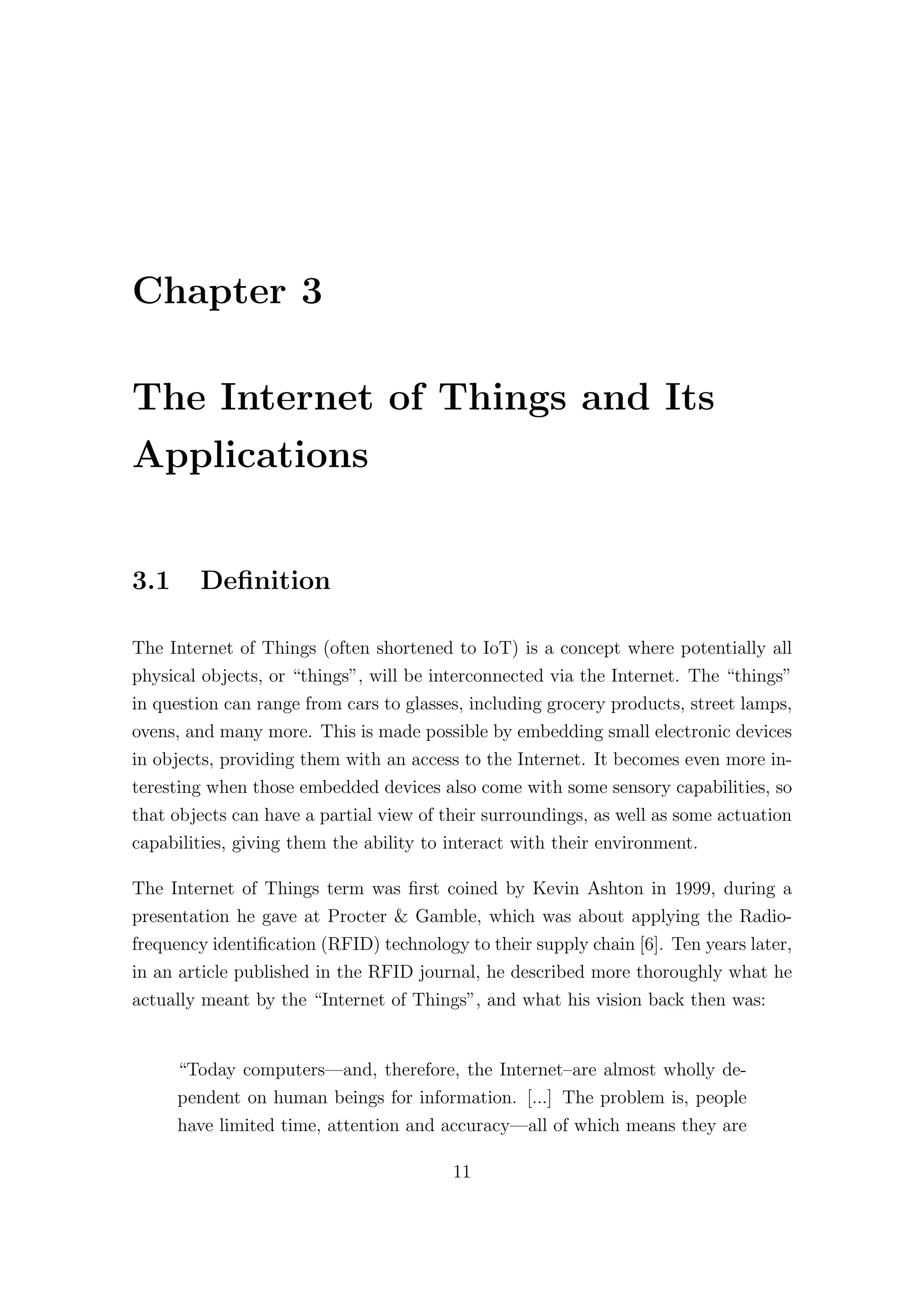 Chapter 3
The Internet of Things and Its
Applications
3.1 Definition
The Internet of Things (often shortened to IoT) is a concept where potentially all
physical objects, or “things”, will be interconnected via the Internet. The “things”
in question can range from cars to glasses, including grocery products, street lamps,
ovens, and many more. This is made possible by embedding small electronic devices
in objects, providing them with an access to the Internet. It becomes even more in-
teresting when those embedded devices also come with some sensory capabilities, so
that objects can have a partial view of their surroundings, as well as some actuation
capabilities, giving them the ability to interact with their environment.
The Internet of Things term was first coined by Kevin Ashton in 1999, during a
presentation he gave at Procter & Gamble, which was about applying the Radio-
frequency identification (RFID) technology to their supply chain [6]. Ten years later,
in an article published in the RFID journal, he described more thoroughly what he
actually meant by the “Internet of Things”, and what his vision back then was:
“Today computers—and, therefore, the Internet–are almost wholly de-
pendent on human beings for information. [...] The problem is, people
have limited time, attention and accuracy—all of which means they are
11
 