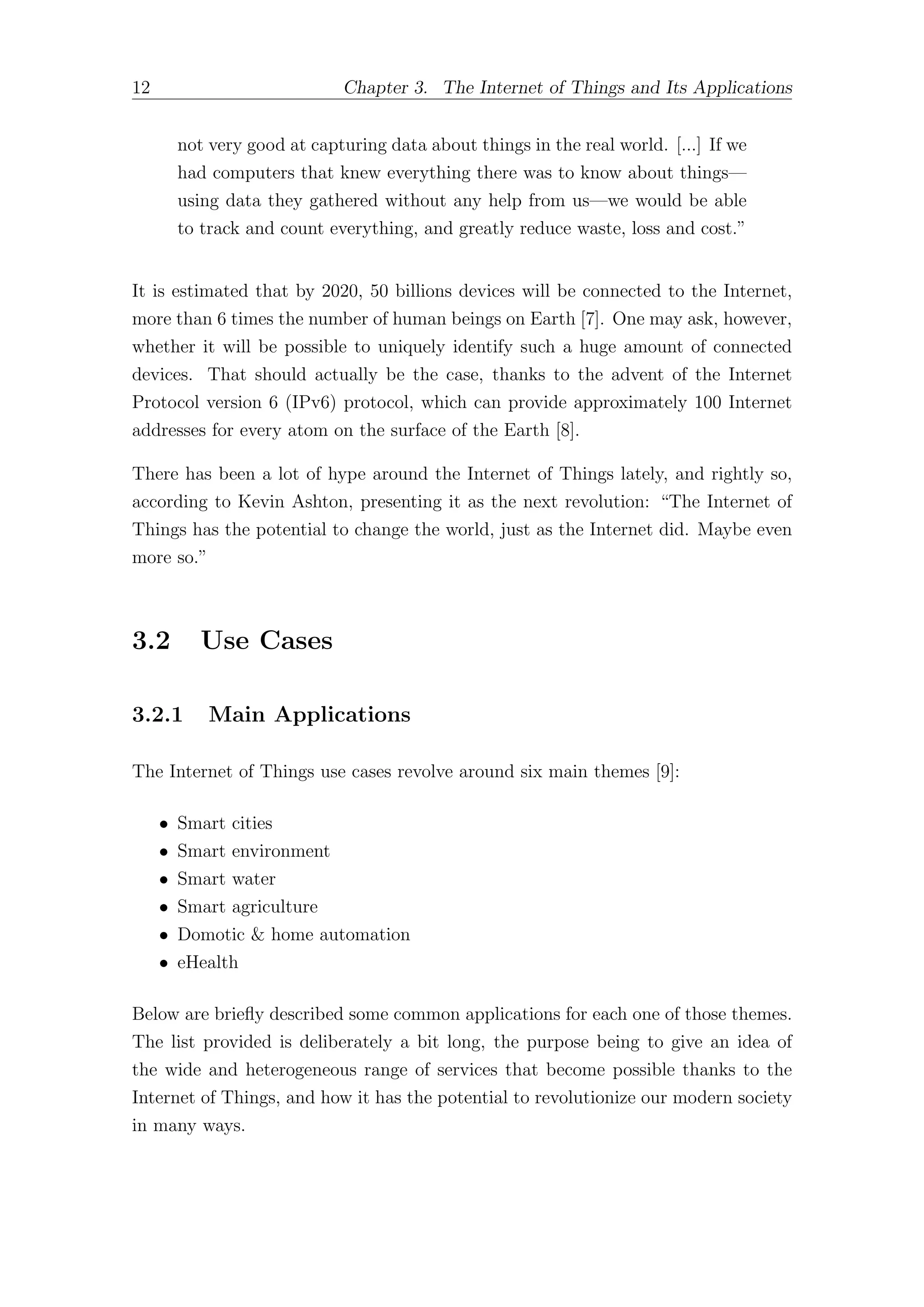 12 Chapter 3. The Internet of Things and Its Applications
not very good at capturing data about things in the real world. [...] If we
had computers that knew everything there was to know about things—
using data they gathered without any help from us—we would be able
to track and count everything, and greatly reduce waste, loss and cost.”
It is estimated that by 2020, 50 billions devices will be connected to the Internet,
more than 6 times the number of human beings on Earth [7]. One may ask, however,
whether it will be possible to uniquely identify such a huge amount of connected
devices. That should actually be the case, thanks to the advent of the Internet
Protocol version 6 (IPv6) protocol, which can provide approximately 100 Internet
addresses for every atom on the surface of the Earth [8].
There has been a lot of hype around the Internet of Things lately, and rightly so,
according to Kevin Ashton, presenting it as the next revolution: “The Internet of
Things has the potential to change the world, just as the Internet did. Maybe even
more so.”
3.2 Use Cases
3.2.1 Main Applications
The Internet of Things use cases revolve around six main themes [9]:
• Smart cities
• Smart environment
• Smart water
• Smart agriculture
• Domotic & home automation
• eHealth
Below are briefly described some common applications for each one of those themes.
The list provided is deliberately a bit long, the purpose being to give an idea of
the wide and heterogeneous range of services that become possible thanks to the
Internet of Things, and how it has the potential to revolutionize our modern society
in many ways.
 