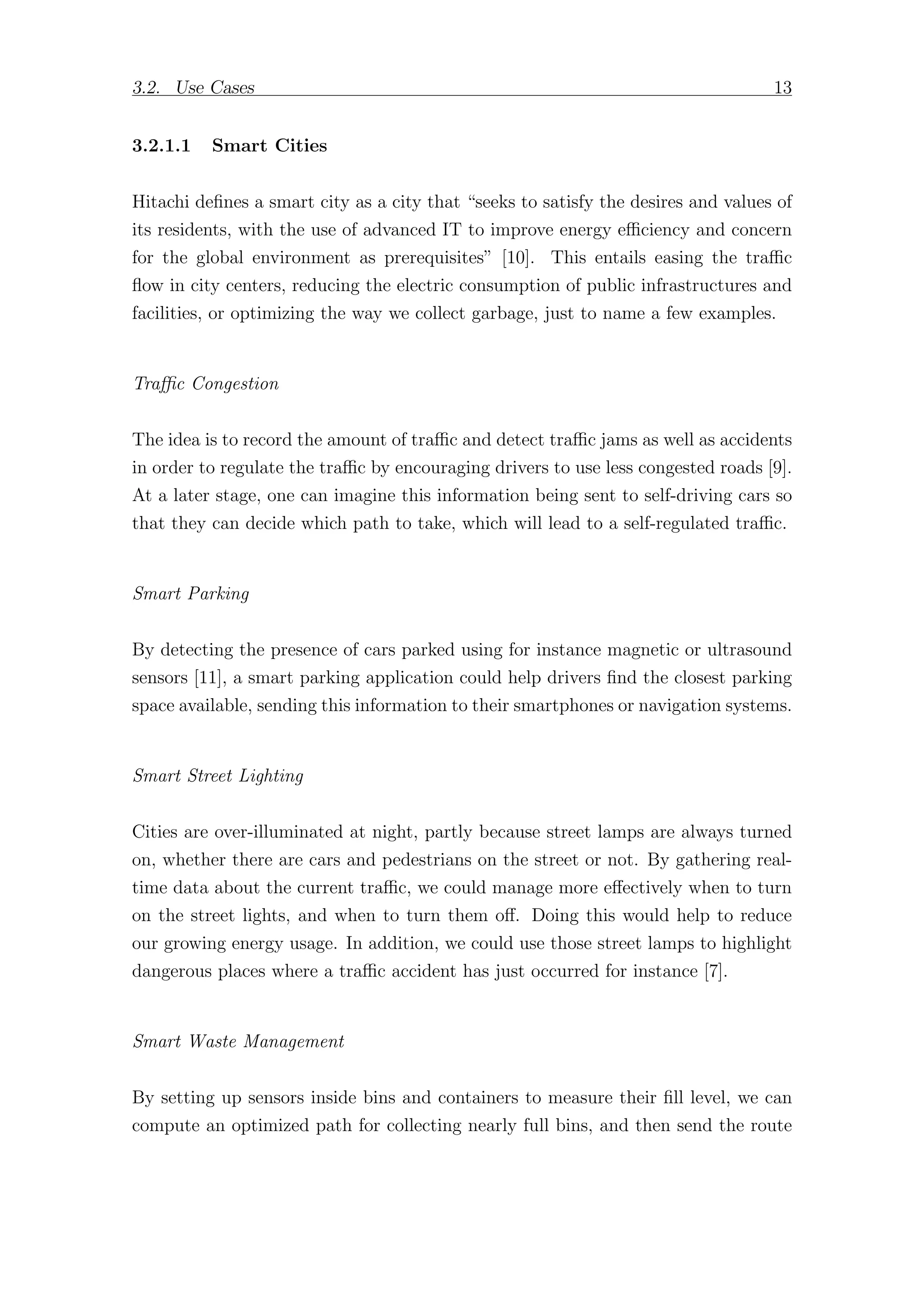 3.2. Use Cases 13
3.2.1.1 Smart Cities
Hitachi defines a smart city as a city that “seeks to satisfy the desires and values of
its residents, with the use of advanced IT to improve energy eﬃciency and concern
for the global environment as prerequisites” [10]. This entails easing the traﬃc
flow in city centers, reducing the electric consumption of public infrastructures and
facilities, or optimizing the way we collect garbage, just to name a few examples.
Traﬃc Congestion
The idea is to record the amount of traﬃc and detect traﬃc jams as well as accidents
in order to regulate the traﬃc by encouraging drivers to use less congested roads [9].
At a later stage, one can imagine this information being sent to self-driving cars so
that they can decide which path to take, which will lead to a self-regulated traﬃc.
Smart Parking
By detecting the presence of cars parked using for instance magnetic or ultrasound
sensors [11], a smart parking application could help drivers find the closest parking
space available, sending this information to their smartphones or navigation systems.
Smart Street Lighting
Cities are over-illuminated at night, partly because street lamps are always turned
on, whether there are cars and pedestrians on the street or not. By gathering real-
time data about the current traﬃc, we could manage more eﬀectively when to turn
on the street lights, and when to turn them oﬀ. Doing this would help to reduce
our growing energy usage. In addition, we could use those street lamps to highlight
dangerous places where a traﬃc accident has just occurred for instance [7].
Smart Waste Management
By setting up sensors inside bins and containers to measure their fill level, we can
compute an optimized path for collecting nearly full bins, and then send the route
 