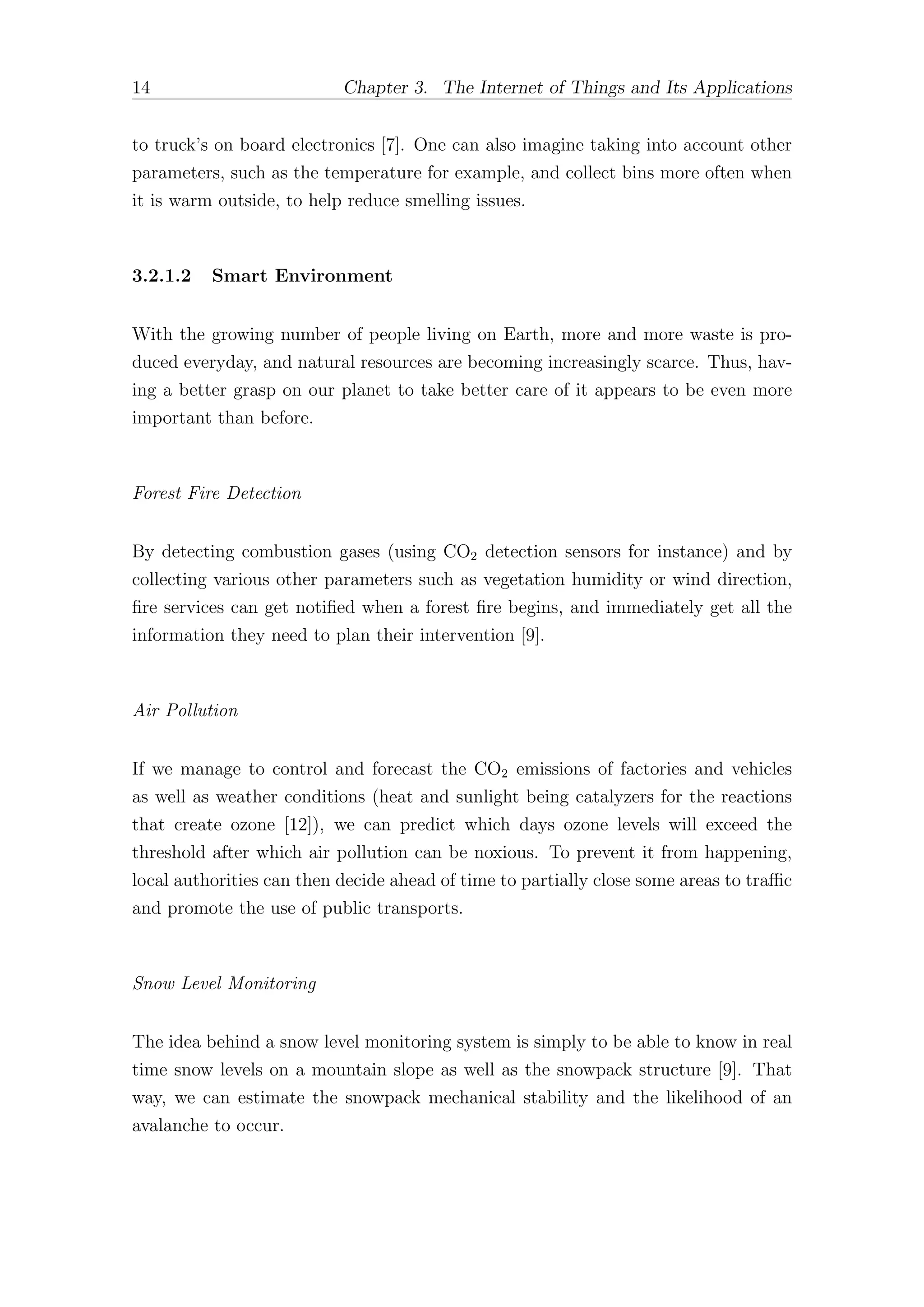 14 Chapter 3. The Internet of Things and Its Applications
to truck’s on board electronics [7]. One can also imagine taking into account other
parameters, such as the temperature for example, and collect bins more often when
it is warm outside, to help reduce smelling issues.
3.2.1.2 Smart Environment
With the growing number of people living on Earth, more and more waste is pro-
duced everyday, and natural resources are becoming increasingly scarce. Thus, hav-
ing a better grasp on our planet to take better care of it appears to be even more
important than before.
Forest Fire Detection
By detecting combustion gases (using CO2 detection sensors for instance) and by
collecting various other parameters such as vegetation humidity or wind direction,
fire services can get notified when a forest fire begins, and immediately get all the
information they need to plan their intervention [9].
Air Pollution
If we manage to control and forecast the CO2 emissions of factories and vehicles
as well as weather conditions (heat and sunlight being catalyzers for the reactions
that create ozone [12]), we can predict which days ozone levels will exceed the
threshold after which air pollution can be noxious. To prevent it from happening,
local authorities can then decide ahead of time to partially close some areas to traﬃc
and promote the use of public transports.
Snow Level Monitoring
The idea behind a snow level monitoring system is simply to be able to know in real
time snow levels on a mountain slope as well as the snowpack structure [9]. That
way, we can estimate the snowpack mechanical stability and the likelihood of an
avalanche to occur.
 