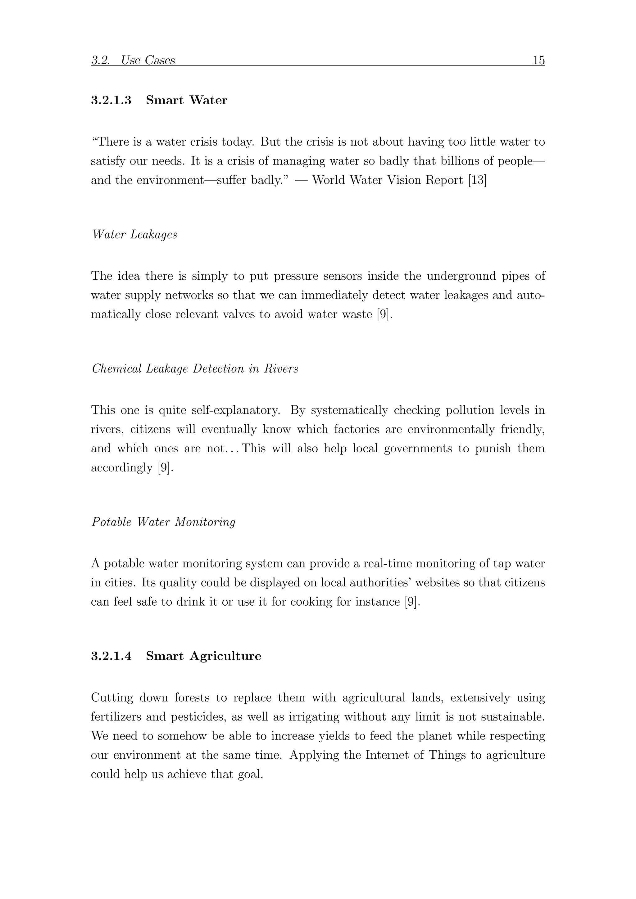 3.2. Use Cases 15
3.2.1.3 Smart Water
“There is a water crisis today. But the crisis is not about having too little water to
satisfy our needs. It is a crisis of managing water so badly that billions of people—
and the environment—suﬀer badly.” — World Water Vision Report [13]
Water Leakages
The idea there is simply to put pressure sensors inside the underground pipes of
water supply networks so that we can immediately detect water leakages and auto-
matically close relevant valves to avoid water waste [9].
Chemical Leakage Detection in Rivers
This one is quite self-explanatory. By systematically checking pollution levels in
rivers, citizens will eventually know which factories are environmentally friendly,
and which ones are not. . . This will also help local governments to punish them
accordingly [9].
Potable Water Monitoring
A potable water monitoring system can provide a real-time monitoring of tap water
in cities. Its quality could be displayed on local authorities’ websites so that citizens
can feel safe to drink it or use it for cooking for instance [9].
3.2.1.4 Smart Agriculture
Cutting down forests to replace them with agricultural lands, extensively using
fertilizers and pesticides, as well as irrigating without any limit is not sustainable.
We need to somehow be able to increase yields to feed the planet while respecting
our environment at the same time. Applying the Internet of Things to agriculture
could help us achieve that goal.
 