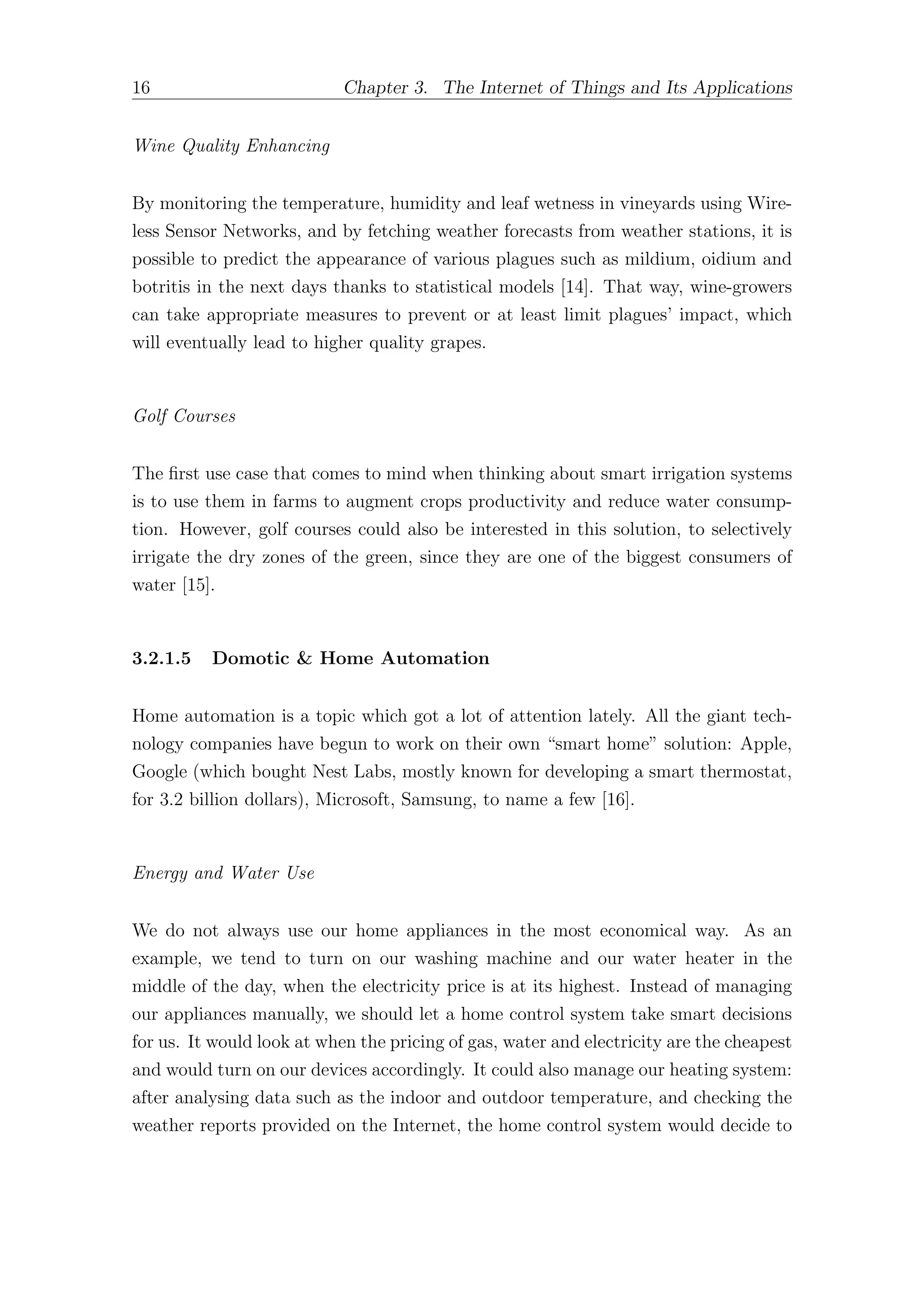 16 Chapter 3. The Internet of Things and Its Applications
Wine Quality Enhancing
By monitoring the temperature, humidity and leaf wetness in vineyards using Wire-
less Sensor Networks, and by fetching weather forecasts from weather stations, it is
possible to predict the appearance of various plagues such as mildium, oidium and
botritis in the next days thanks to statistical models [14]. That way, wine-growers
can take appropriate measures to prevent or at least limit plagues’ impact, which
will eventually lead to higher quality grapes.
Golf Courses
The first use case that comes to mind when thinking about smart irrigation systems
is to use them in farms to augment crops productivity and reduce water consump-
tion. However, golf courses could also be interested in this solution, to selectively
irrigate the dry zones of the green, since they are one of the biggest consumers of
water [15].
3.2.1.5 Domotic & Home Automation
Home automation is a topic which got a lot of attention lately. All the giant tech-
nology companies have begun to work on their own “smart home” solution: Apple,
Google (which bought Nest Labs, mostly known for developing a smart thermostat,
for 3.2 billion dollars), Microsoft, Samsung, to name a few [16].
Energy and Water Use
We do not always use our home appliances in the most economical way. As an
example, we tend to turn on our washing machine and our water heater in the
middle of the day, when the electricity price is at its highest. Instead of managing
our appliances manually, we should let a home control system take smart decisions
for us. It would look at when the pricing of gas, water and electricity are the cheapest
and would turn on our devices accordingly. It could also manage our heating system:
after analysing data such as the indoor and outdoor temperature, and checking the
weather reports provided on the Internet, the home control system would decide to
 