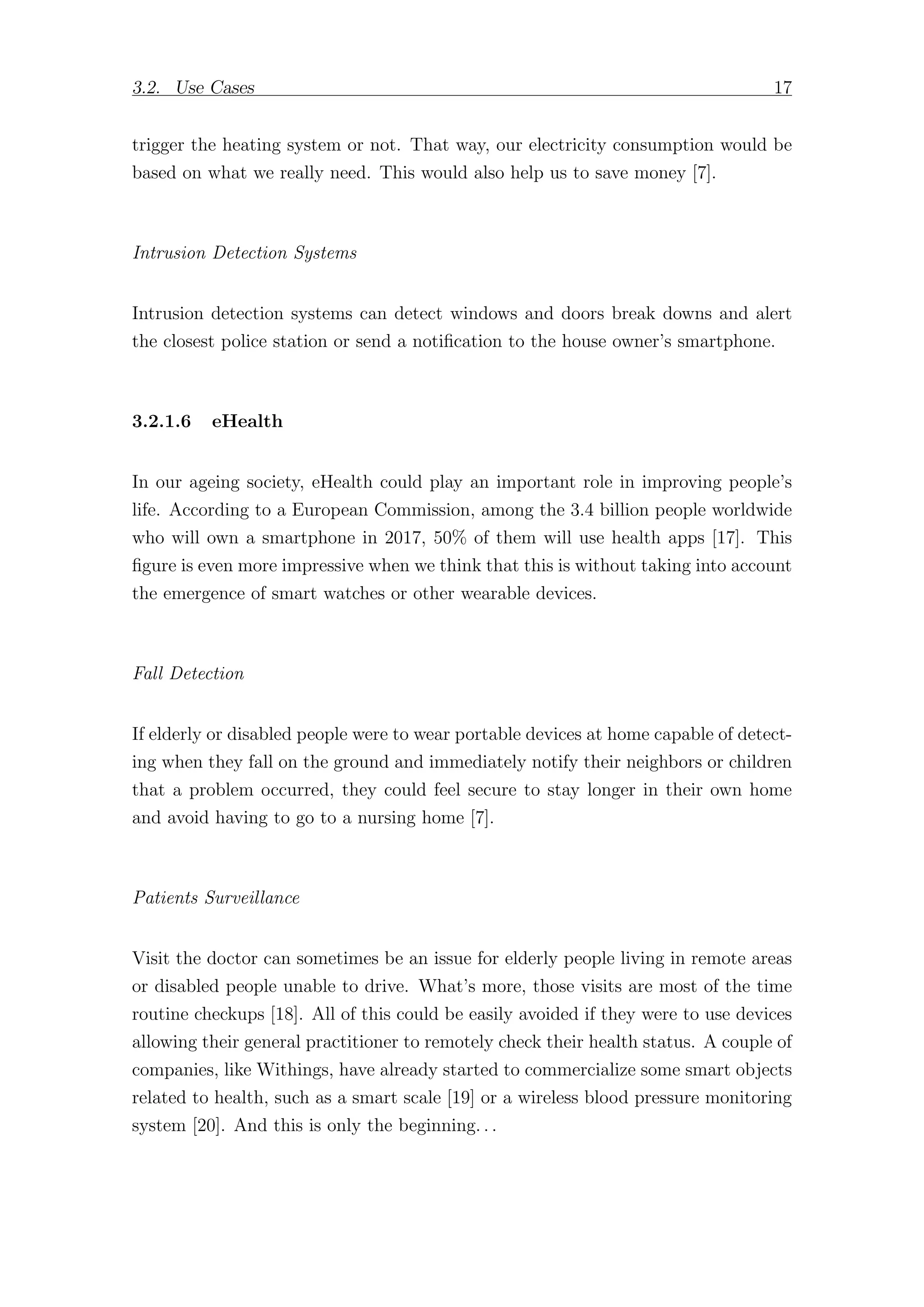 3.2. Use Cases 17
trigger the heating system or not. That way, our electricity consumption would be
based on what we really need. This would also help us to save money [7].
Intrusion Detection Systems
Intrusion detection systems can detect windows and doors break downs and alert
the closest police station or send a notification to the house owner’s smartphone.
3.2.1.6 eHealth
In our ageing society, eHealth could play an important role in improving people’s
life. According to a European Commission, among the 3.4 billion people worldwide
who will own a smartphone in 2017, 50% of them will use health apps [17]. This
figure is even more impressive when we think that this is without taking into account
the emergence of smart watches or other wearable devices.
Fall Detection
If elderly or disabled people were to wear portable devices at home capable of detect-
ing when they fall on the ground and immediately notify their neighbors or children
that a problem occurred, they could feel secure to stay longer in their own home
and avoid having to go to a nursing home [7].
Patients Surveillance
Visit the doctor can sometimes be an issue for elderly people living in remote areas
or disabled people unable to drive. What’s more, those visits are most of the time
routine checkups [18]. All of this could be easily avoided if they were to use devices
allowing their general practitioner to remotely check their health status. A couple of
companies, like Withings, have already started to commercialize some smart objects
related to health, such as a smart scale [19] or a wireless blood pressure monitoring
system [20]. And this is only the beginning. . .
 