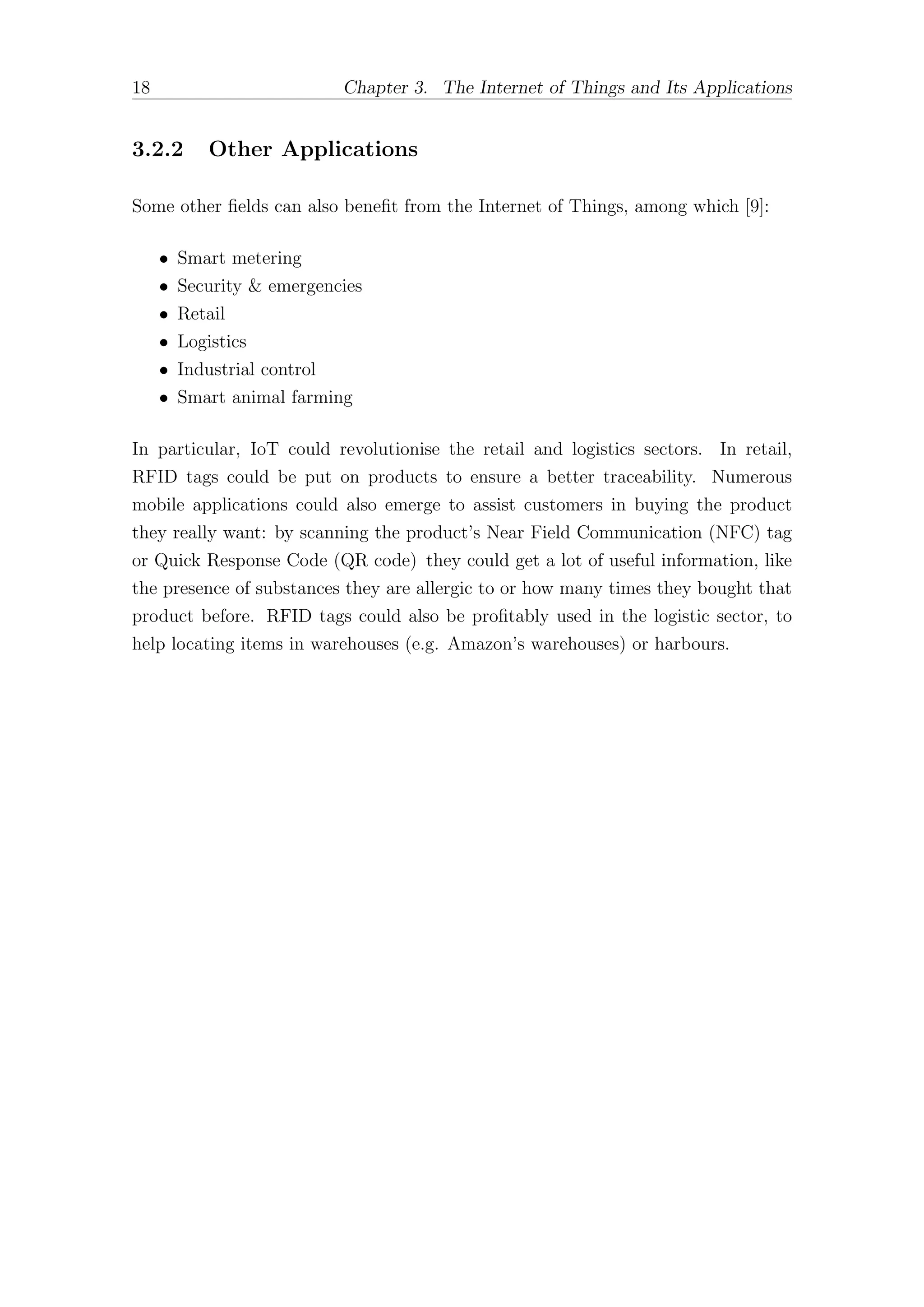 18 Chapter 3. The Internet of Things and Its Applications
3.2.2 Other Applications
Some other fields can also benefit from the Internet of Things, among which [9]:
• Smart metering
• Security & emergencies
• Retail
• Logistics
• Industrial control
• Smart animal farming
In particular, IoT could revolutionise the retail and logistics sectors. In retail,
RFID tags could be put on products to ensure a better traceability. Numerous
mobile applications could also emerge to assist customers in buying the product
they really want: by scanning the product’s Near Field Communication (NFC) tag
or Quick Response Code (QR code) they could get a lot of useful information, like
the presence of substances they are allergic to or how many times they bought that
product before. RFID tags could also be profitably used in the logistic sector, to
help locating items in warehouses (e.g. Amazon’s warehouses) or harbours.
 
