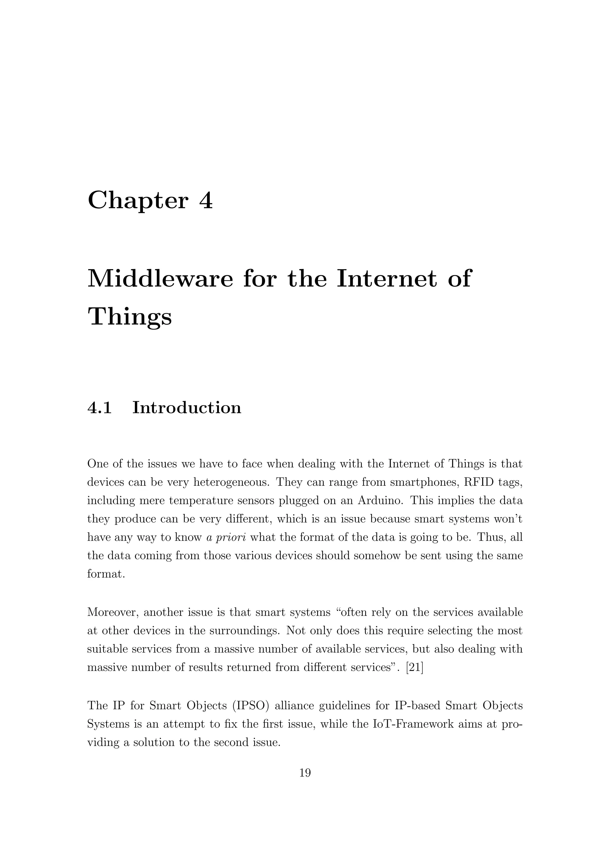 Chapter 4
Middleware for the Internet of
Things
4.1 Introduction
One of the issues we have to face when dealing with the Internet of Things is that
devices can be very heterogeneous. They can range from smartphones, RFID tags,
including mere temperature sensors plugged on an Arduino. This implies the data
they produce can be very diﬀerent, which is an issue because smart systems won’t
have any way to know a priori what the format of the data is going to be. Thus, all
the data coming from those various devices should somehow be sent using the same
format.
Moreover, another issue is that smart systems “often rely on the services available
at other devices in the surroundings. Not only does this require selecting the most
suitable services from a massive number of available services, but also dealing with
massive number of results returned from diﬀerent services”. [21]
The IP for Smart Objects (IPSO) alliance guidelines for IP-based Smart Objects
Systems is an attempt to fix the first issue, while the IoT-Framework aims at pro-
viding a solution to the second issue.
19
 
