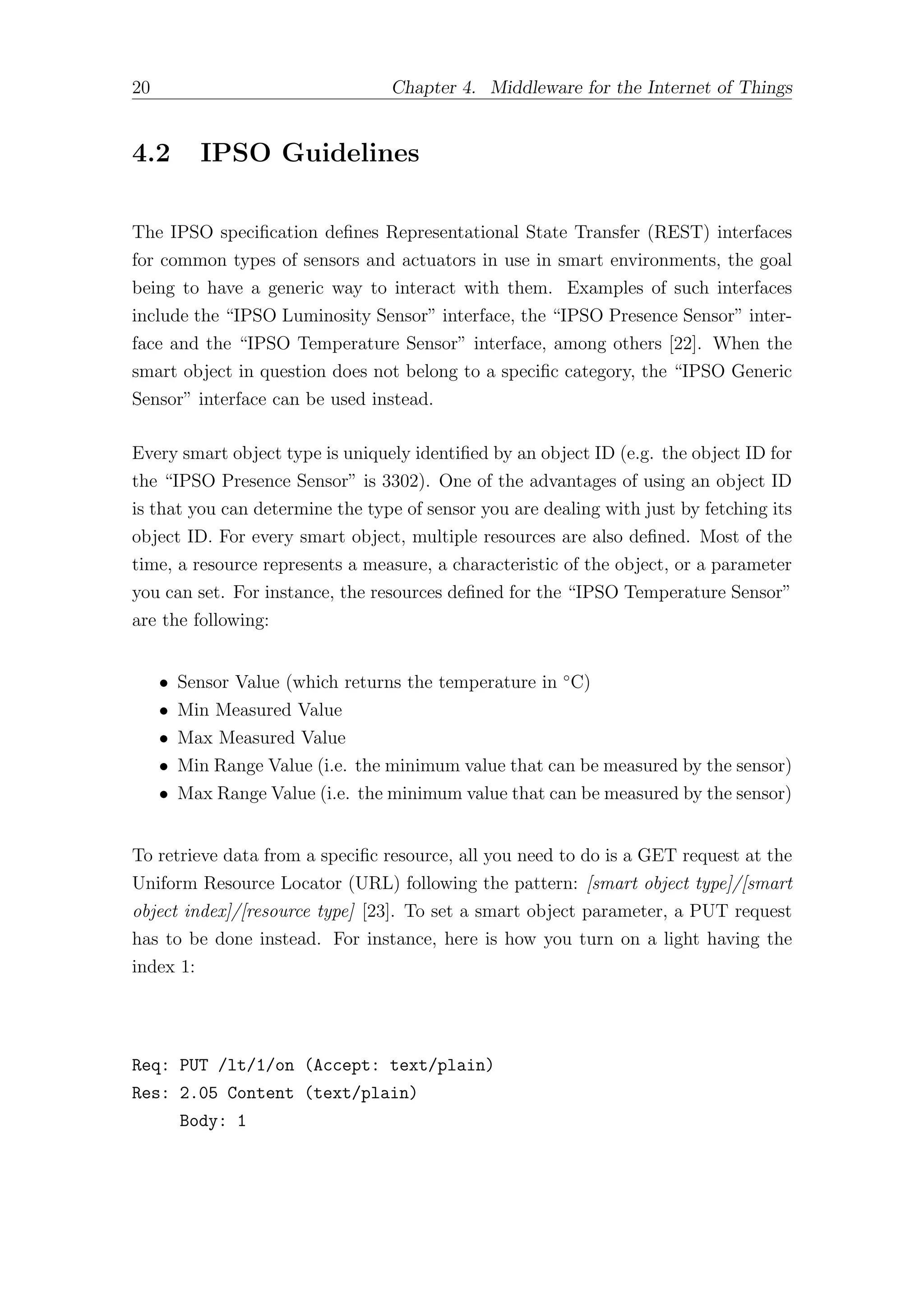 20 Chapter 4. Middleware for the Internet of Things
4.2 IPSO Guidelines
The IPSO specification defines Representational State Transfer (REST) interfaces
for common types of sensors and actuators in use in smart environments, the goal
being to have a generic way to interact with them. Examples of such interfaces
include the “IPSO Luminosity Sensor” interface, the “IPSO Presence Sensor” inter-
face and the “IPSO Temperature Sensor” interface, among others [22]. When the
smart object in question does not belong to a specific category, the “IPSO Generic
Sensor” interface can be used instead.
Every smart object type is uniquely identified by an object ID (e.g. the object ID for
the “IPSO Presence Sensor” is 3302). One of the advantages of using an object ID
is that you can determine the type of sensor you are dealing with just by fetching its
object ID. For every smart object, multiple resources are also defined. Most of the
time, a resource represents a measure, a characteristic of the object, or a parameter
you can set. For instance, the resources defined for the “IPSO Temperature Sensor”
are the following:
• Sensor Value (which returns the temperature in ◦
C)
• Min Measured Value
• Max Measured Value
• Min Range Value (i.e. the minimum value that can be measured by the sensor)
• Max Range Value (i.e. the minimum value that can be measured by the sensor)
To retrieve data from a specific resource, all you need to do is a GET request at the
Uniform Resource Locator (URL) following the pattern: [smart object type]/[smart
object index]/[resource type] [23]. To set a smart object parameter, a PUT request
has to be done instead. For instance, here is how you turn on a light having the
index 1:
Req: PUT /lt/1/on (Accept: text/plain)
Res: 2.05 Content (text/plain)
Body: 1
 