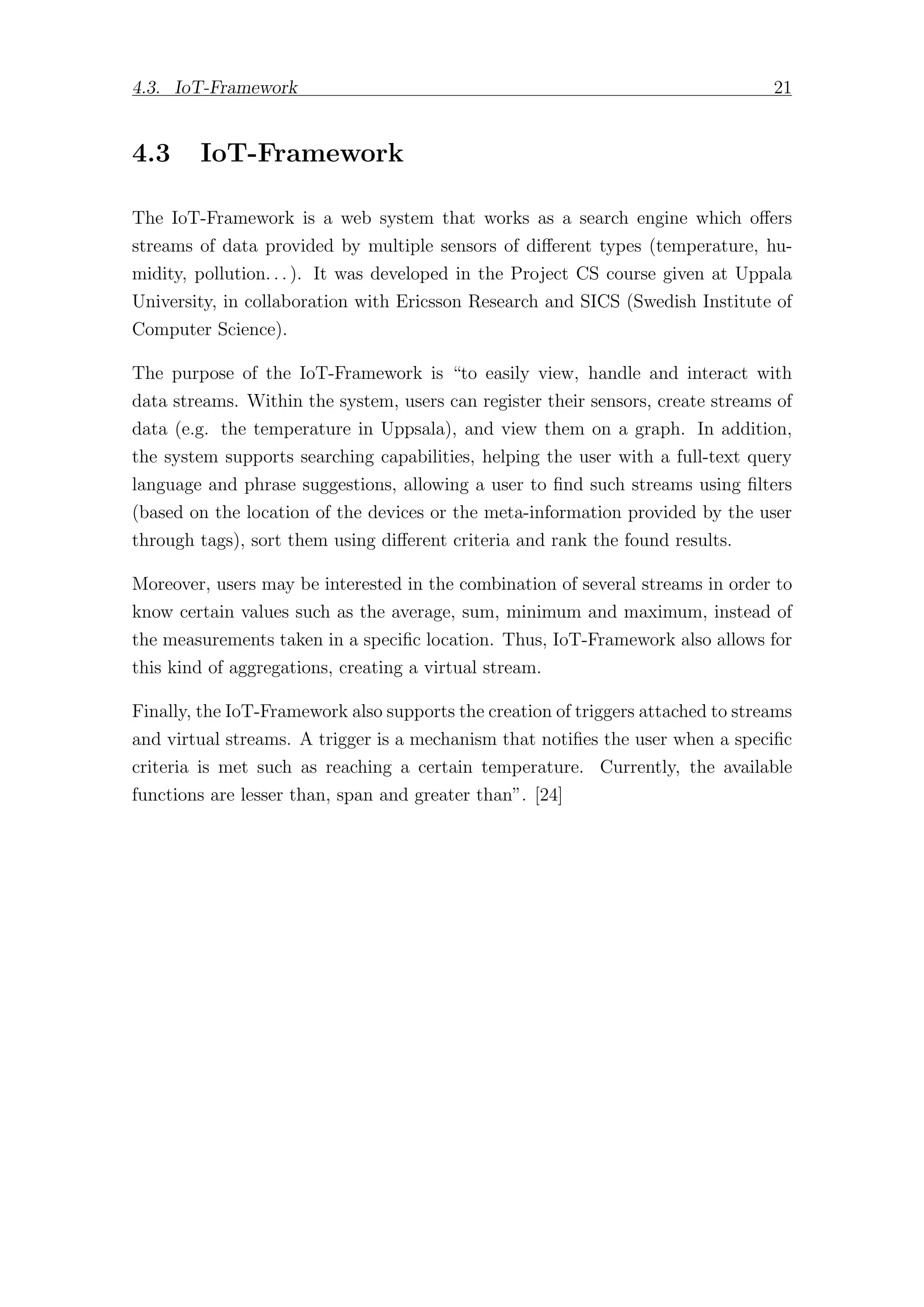 4.3. IoT-Framework 21
4.3 IoT-Framework
The IoT-Framework is a web system that works as a search engine which oﬀers
streams of data provided by multiple sensors of diﬀerent types (temperature, hu-
midity, pollution. . . ). It was developed in the Project CS course given at Uppala
University, in collaboration with Ericsson Research and SICS (Swedish Institute of
Computer Science).
The purpose of the IoT-Framework is “to easily view, handle and interact with
data streams. Within the system, users can register their sensors, create streams of
data (e.g. the temperature in Uppsala), and view them on a graph. In addition,
the system supports searching capabilities, helping the user with a full-text query
language and phrase suggestions, allowing a user to find such streams using filters
(based on the location of the devices or the meta-information provided by the user
through tags), sort them using diﬀerent criteria and rank the found results.
Moreover, users may be interested in the combination of several streams in order to
know certain values such as the average, sum, minimum and maximum, instead of
the measurements taken in a specific location. Thus, IoT-Framework also allows for
this kind of aggregations, creating a virtual stream.
Finally, the IoT-Framework also supports the creation of triggers attached to streams
and virtual streams. A trigger is a mechanism that notifies the user when a specific
criteria is met such as reaching a certain temperature. Currently, the available
functions are lesser than, span and greater than”. [24]
 
