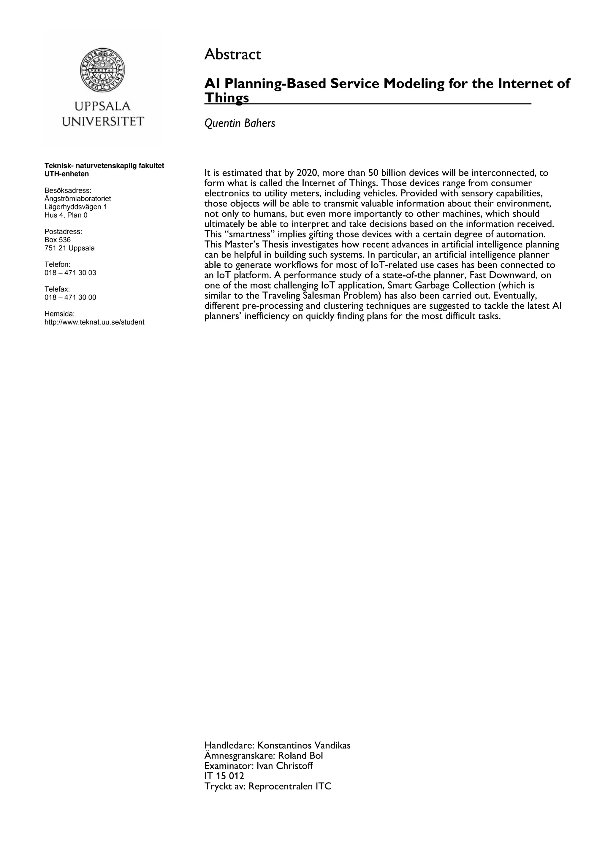Teknisk- naturvetenskaplig fakultet
UTH-enheten
Besöksadress:
Ångströmlaboratoriet
Lägerhyddsvägen 1
Hus 4, Plan 0
Postadress:
Box 536
751 21 Uppsala
Telefon:
018 – 471 30 03
Telefax:
018 – 471 30 00
Hemsida:
http://www.teknat.uu.se/student
Abstract
AI Planning-Based Service Modeling for the Internet of
Things
Quentin Bahers
It is estimated that by 2020, more than 50 billion devices will be interconnected, to
form what is called the Internet of Things. Those devices range from consumer
electronics to utility meters, including vehicles. Provided with sensory capabilities,
those objects will be able to transmit valuable information about their environment,
not only to humans, but even more importantly to other machines, which should
ultimately be able to interpret and take decisions based on the information received.
This “smartness” implies gifting those devices with a certain degree of automation.
This Master’s Thesis investigates how recent advances in artificial intelligence planning
can be helpful in building such systems. In particular, an artificial intelligence planner
able to generate workflows for most of IoT-related use cases has been connected to
an IoT platform. A performance study of a state-of-the planner, Fast Downward, on
one of the most challenging IoT application, Smart Garbage Collection (which is
similar to the Traveling Salesman Problem) has also been carried out. Eventually,
different pre-processing and clustering techniques are suggested to tackle the latest AI
planners’ inefficiency on quickly finding plans for the most difficult tasks.
Tryckt av: Reprocentralen ITC
IT 15 012
Examinator: Ivan Christoff
Ämnesgranskare: Roland Bol
Handledare: Konstantinos Vandikas
 
