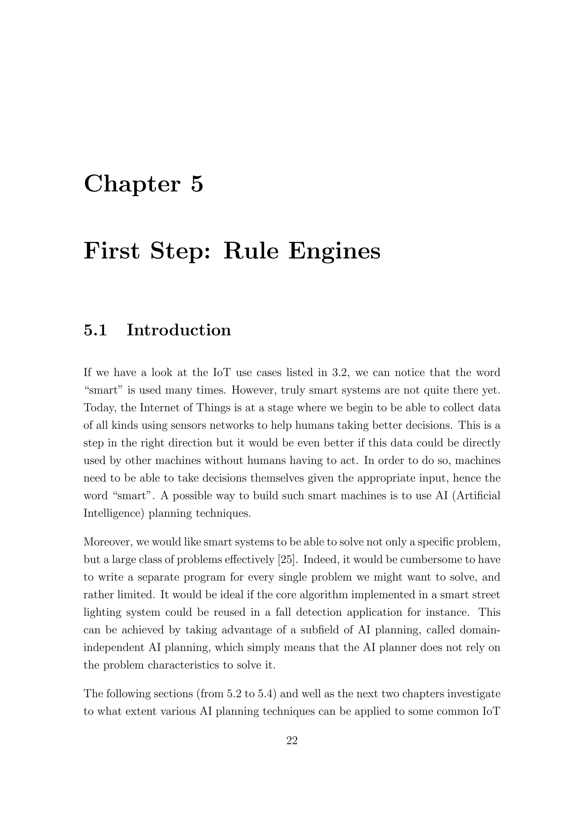 Chapter 5
First Step: Rule Engines
5.1 Introduction
If we have a look at the IoT use cases listed in 3.2, we can notice that the word
“smart” is used many times. However, truly smart systems are not quite there yet.
Today, the Internet of Things is at a stage where we begin to be able to collect data
of all kinds using sensors networks to help humans taking better decisions. This is a
step in the right direction but it would be even better if this data could be directly
used by other machines without humans having to act. In order to do so, machines
need to be able to take decisions themselves given the appropriate input, hence the
word “smart”. A possible way to build such smart machines is to use AI (Artificial
Intelligence) planning techniques.
Moreover, we would like smart systems to be able to solve not only a specific problem,
but a large class of problems eﬀectively [25]. Indeed, it would be cumbersome to have
to write a separate program for every single problem we might want to solve, and
rather limited. It would be ideal if the core algorithm implemented in a smart street
lighting system could be reused in a fall detection application for instance. This
can be achieved by taking advantage of a subfield of AI planning, called domain-
independent AI planning, which simply means that the AI planner does not rely on
the problem characteristics to solve it.
The following sections (from 5.2 to 5.4) and well as the next two chapters investigate
to what extent various AI planning techniques can be applied to some common IoT
22
 