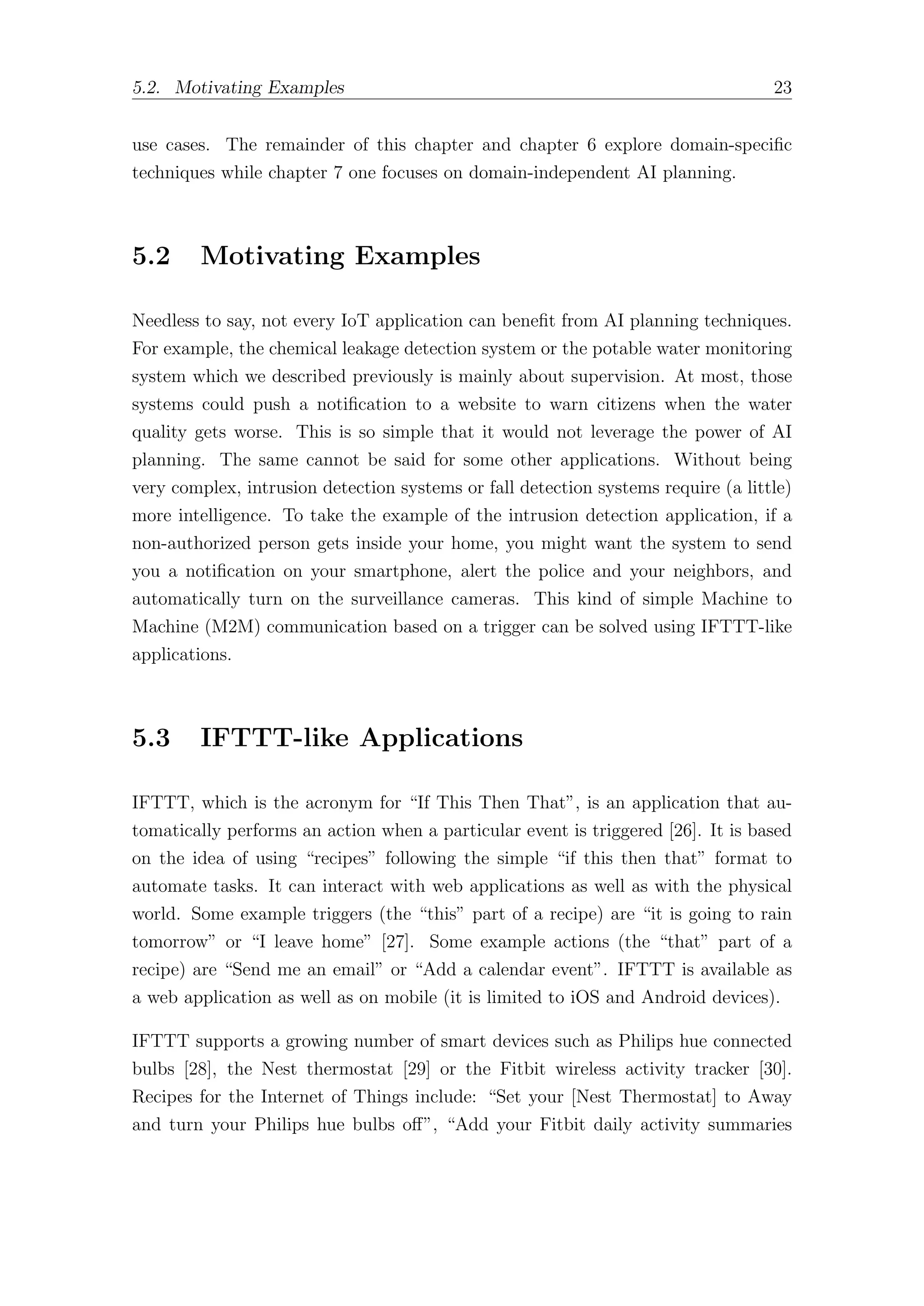 5.2. Motivating Examples 23
use cases. The remainder of this chapter and chapter 6 explore domain-specific
techniques while chapter 7 one focuses on domain-independent AI planning.
5.2 Motivating Examples
Needless to say, not every IoT application can benefit from AI planning techniques.
For example, the chemical leakage detection system or the potable water monitoring
system which we described previously is mainly about supervision. At most, those
systems could push a notification to a website to warn citizens when the water
quality gets worse. This is so simple that it would not leverage the power of AI
planning. The same cannot be said for some other applications. Without being
very complex, intrusion detection systems or fall detection systems require (a little)
more intelligence. To take the example of the intrusion detection application, if a
non-authorized person gets inside your home, you might want the system to send
you a notification on your smartphone, alert the police and your neighbors, and
automatically turn on the surveillance cameras. This kind of simple Machine to
Machine (M2M) communication based on a trigger can be solved using IFTTT-like
applications.
5.3 IFTTT-like Applications
IFTTT, which is the acronym for “If This Then That”, is an application that au-
tomatically performs an action when a particular event is triggered [26]. It is based
on the idea of using “recipes” following the simple “if this then that” format to
automate tasks. It can interact with web applications as well as with the physical
world. Some example triggers (the “this” part of a recipe) are “it is going to rain
tomorrow” or “I leave home” [27]. Some example actions (the “that” part of a
recipe) are “Send me an email” or “Add a calendar event”. IFTTT is available as
a web application as well as on mobile (it is limited to iOS and Android devices).
IFTTT supports a growing number of smart devices such as Philips hue connected
bulbs [28], the Nest thermostat [29] or the Fitbit wireless activity tracker [30].
Recipes for the Internet of Things include: “Set your [Nest Thermostat] to Away
and turn your Philips hue bulbs oﬀ”, “Add your Fitbit daily activity summaries
 