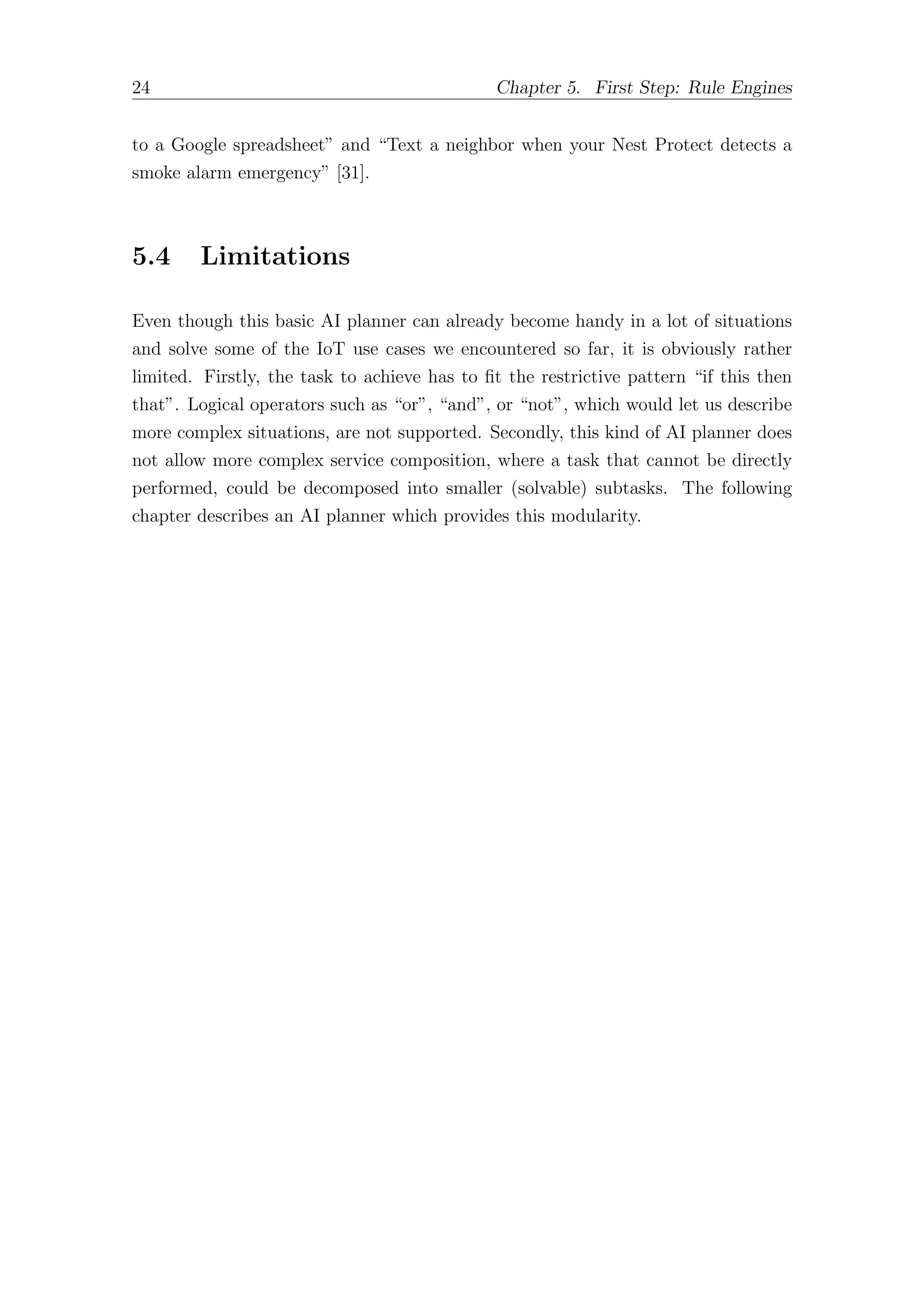 24 Chapter 5. First Step: Rule Engines
to a Google spreadsheet” and “Text a neighbor when your Nest Protect detects a
smoke alarm emergency” [31].
5.4 Limitations
Even though this basic AI planner can already become handy in a lot of situations
and solve some of the IoT use cases we encountered so far, it is obviously rather
limited. Firstly, the task to achieve has to fit the restrictive pattern “if this then
that”. Logical operators such as “or”, “and”, or “not”, which would let us describe
more complex situations, are not supported. Secondly, this kind of AI planner does
not allow more complex service composition, where a task that cannot be directly
performed, could be decomposed into smaller (solvable) subtasks. The following
chapter describes an AI planner which provides this modularity.
 