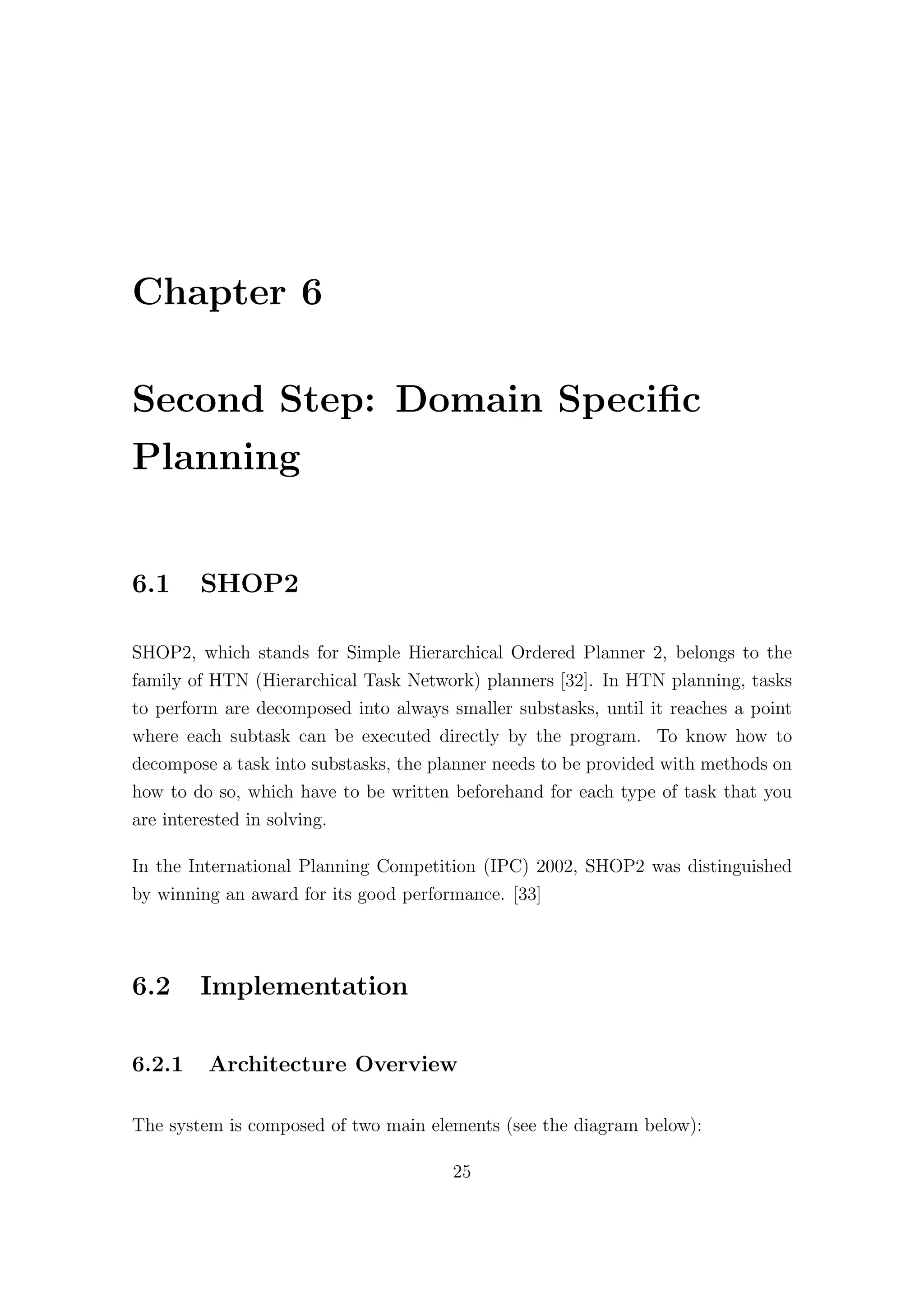 Chapter 6
Second Step: Domain Specific
Planning
6.1 SHOP2
SHOP2, which stands for Simple Hierarchical Ordered Planner 2, belongs to the
family of HTN (Hierarchical Task Network) planners [32]. In HTN planning, tasks
to perform are decomposed into always smaller substasks, until it reaches a point
where each subtask can be executed directly by the program. To know how to
decompose a task into substasks, the planner needs to be provided with methods on
how to do so, which have to be written beforehand for each type of task that you
are interested in solving.
In the International Planning Competition (IPC) 2002, SHOP2 was distinguished
by winning an award for its good performance. [33]
6.2 Implementation
6.2.1 Architecture Overview
The system is composed of two main elements (see the diagram below):
25
 