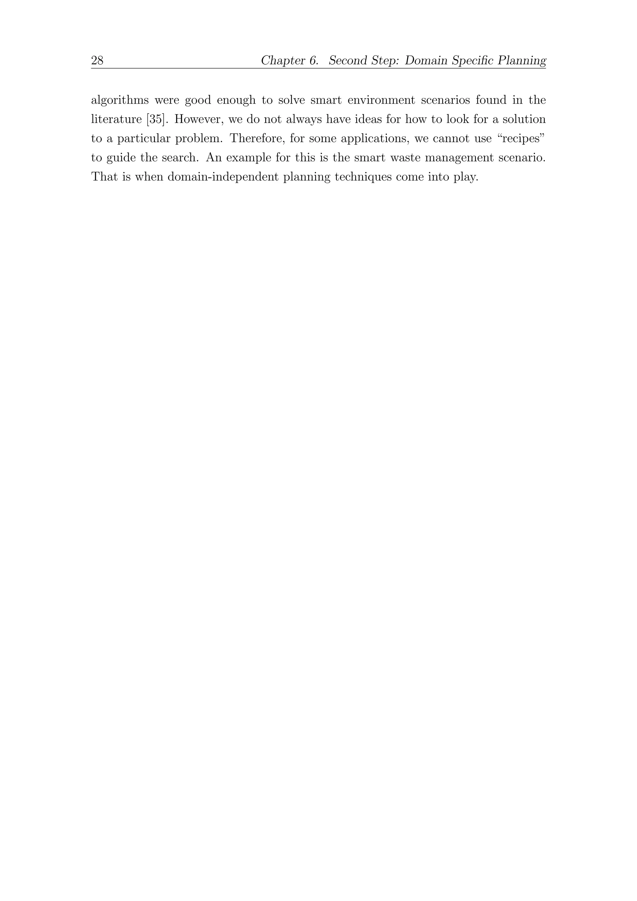 28 Chapter 6. Second Step: Domain Specific Planning
algorithms were good enough to solve smart environment scenarios found in the
literature [35]. However, we do not always have ideas for how to look for a solution
to a particular problem. Therefore, for some applications, we cannot use “recipes”
to guide the search. An example for this is the smart waste management scenario.
That is when domain-independent planning techniques come into play.
 