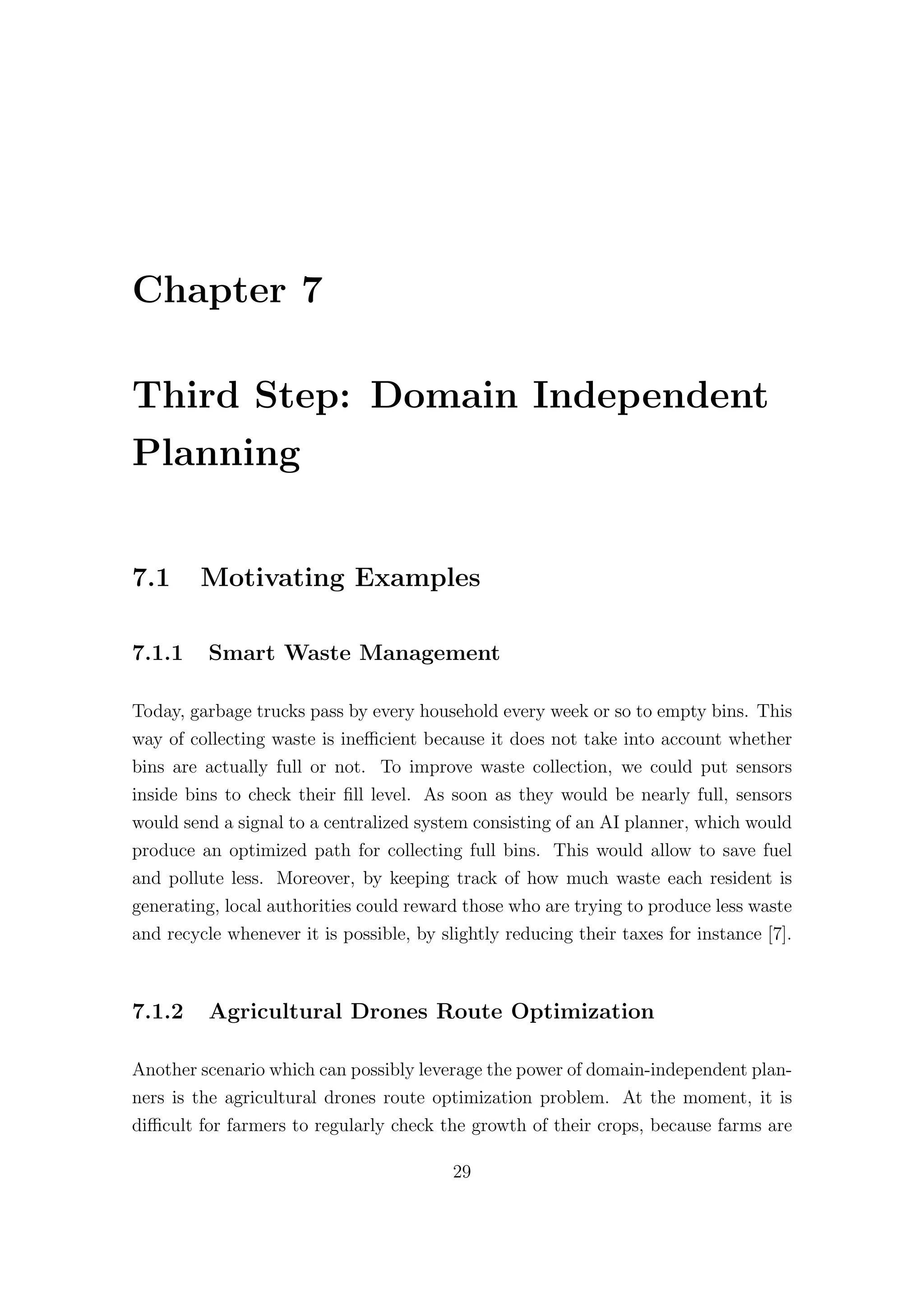 Chapter 7
Third Step: Domain Independent
Planning
7.1 Motivating Examples
7.1.1 Smart Waste Management
Today, garbage trucks pass by every household every week or so to empty bins. This
way of collecting waste is ineﬃcient because it does not take into account whether
bins are actually full or not. To improve waste collection, we could put sensors
inside bins to check their fill level. As soon as they would be nearly full, sensors
would send a signal to a centralized system consisting of an AI planner, which would
produce an optimized path for collecting full bins. This would allow to save fuel
and pollute less. Moreover, by keeping track of how much waste each resident is
generating, local authorities could reward those who are trying to produce less waste
and recycle whenever it is possible, by slightly reducing their taxes for instance [7].
7.1.2 Agricultural Drones Route Optimization
Another scenario which can possibly leverage the power of domain-independent plan-
ners is the agricultural drones route optimization problem. At the moment, it is
diﬃcult for farmers to regularly check the growth of their crops, because farms are
29
 