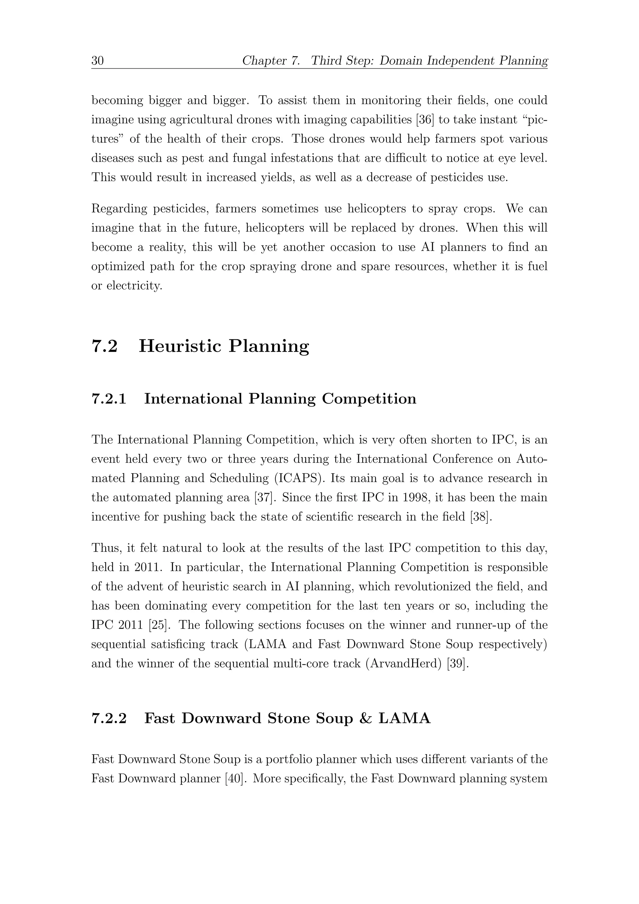 30 Chapter 7. Third Step: Domain Independent Planning
becoming bigger and bigger. To assist them in monitoring their fields, one could
imagine using agricultural drones with imaging capabilities [36] to take instant “pic-
tures” of the health of their crops. Those drones would help farmers spot various
diseases such as pest and fungal infestations that are diﬃcult to notice at eye level.
This would result in increased yields, as well as a decrease of pesticides use.
Regarding pesticides, farmers sometimes use helicopters to spray crops. We can
imagine that in the future, helicopters will be replaced by drones. When this will
become a reality, this will be yet another occasion to use AI planners to find an
optimized path for the crop spraying drone and spare resources, whether it is fuel
or electricity.
7.2 Heuristic Planning
7.2.1 International Planning Competition
The International Planning Competition, which is very often shorten to IPC, is an
event held every two or three years during the International Conference on Auto-
mated Planning and Scheduling (ICAPS). Its main goal is to advance research in
the automated planning area [37]. Since the first IPC in 1998, it has been the main
incentive for pushing back the state of scientific research in the field [38].
Thus, it felt natural to look at the results of the last IPC competition to this day,
held in 2011. In particular, the International Planning Competition is responsible
of the advent of heuristic search in AI planning, which revolutionized the field, and
has been dominating every competition for the last ten years or so, including the
IPC 2011 [25]. The following sections focuses on the winner and runner-up of the
sequential satisficing track (LAMA and Fast Downward Stone Soup respectively)
and the winner of the sequential multi-core track (ArvandHerd) [39].
7.2.2 Fast Downward Stone Soup & LAMA
Fast Downward Stone Soup is a portfolio planner which uses diﬀerent variants of the
Fast Downward planner [40]. More specifically, the Fast Downward planning system
 