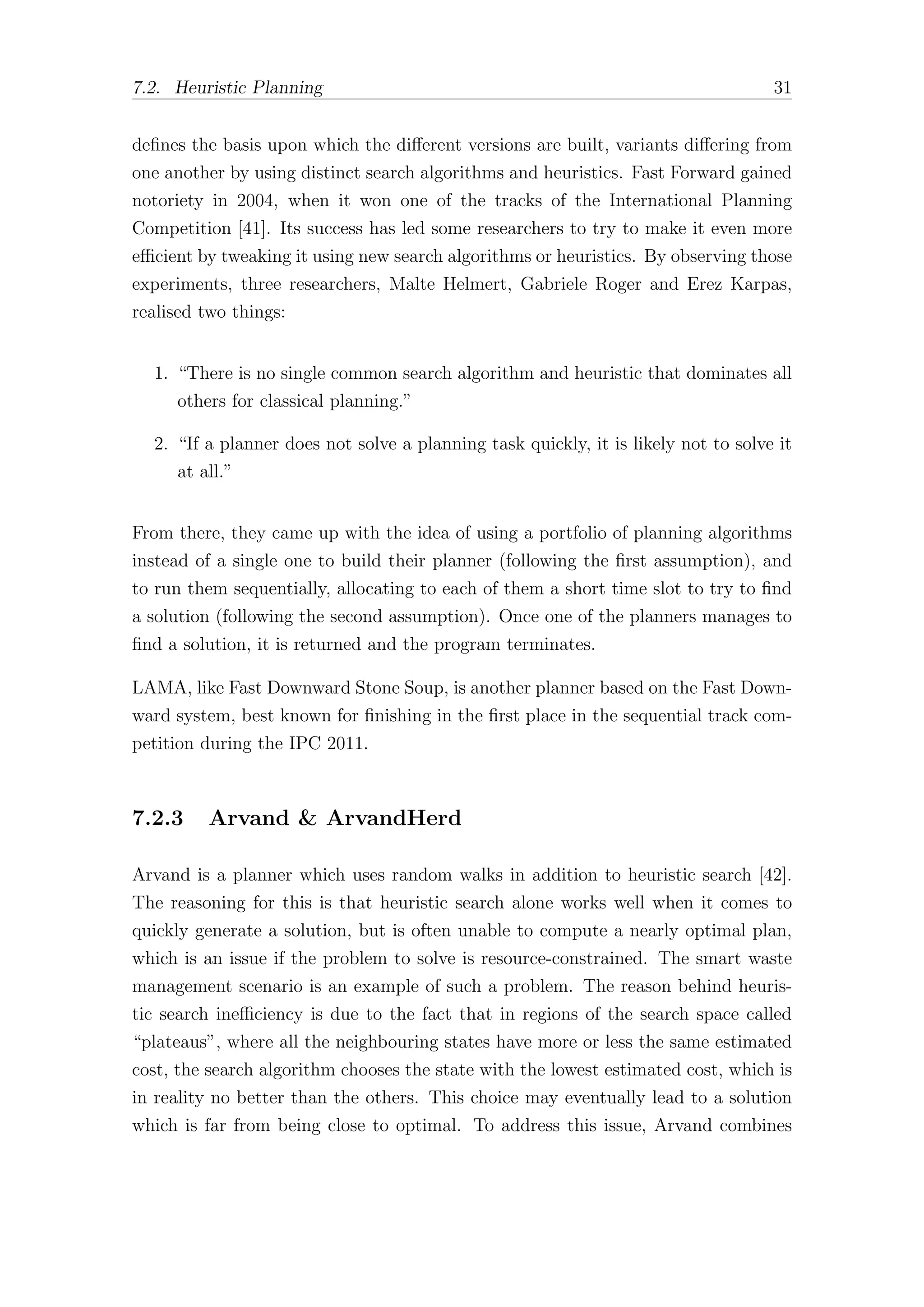 7.2. Heuristic Planning 31
defines the basis upon which the diﬀerent versions are built, variants diﬀering from
one another by using distinct search algorithms and heuristics. Fast Forward gained
notoriety in 2004, when it won one of the tracks of the International Planning
Competition [41]. Its success has led some researchers to try to make it even more
eﬃcient by tweaking it using new search algorithms or heuristics. By observing those
experiments, three researchers, Malte Helmert, Gabriele Roger and Erez Karpas,
realised two things:
1. “There is no single common search algorithm and heuristic that dominates all
others for classical planning.”
2. “If a planner does not solve a planning task quickly, it is likely not to solve it
at all.”
From there, they came up with the idea of using a portfolio of planning algorithms
instead of a single one to build their planner (following the first assumption), and
to run them sequentially, allocating to each of them a short time slot to try to find
a solution (following the second assumption). Once one of the planners manages to
find a solution, it is returned and the program terminates.
LAMA, like Fast Downward Stone Soup, is another planner based on the Fast Down-
ward system, best known for finishing in the first place in the sequential track com-
petition during the IPC 2011.
7.2.3 Arvand & ArvandHerd
Arvand is a planner which uses random walks in addition to heuristic search [42].
The reasoning for this is that heuristic search alone works well when it comes to
quickly generate a solution, but is often unable to compute a nearly optimal plan,
which is an issue if the problem to solve is resource-constrained. The smart waste
management scenario is an example of such a problem. The reason behind heuris-
tic search ineﬃciency is due to the fact that in regions of the search space called
“plateaus”, where all the neighbouring states have more or less the same estimated
cost, the search algorithm chooses the state with the lowest estimated cost, which is
in reality no better than the others. This choice may eventually lead to a solution
which is far from being close to optimal. To address this issue, Arvand combines
 