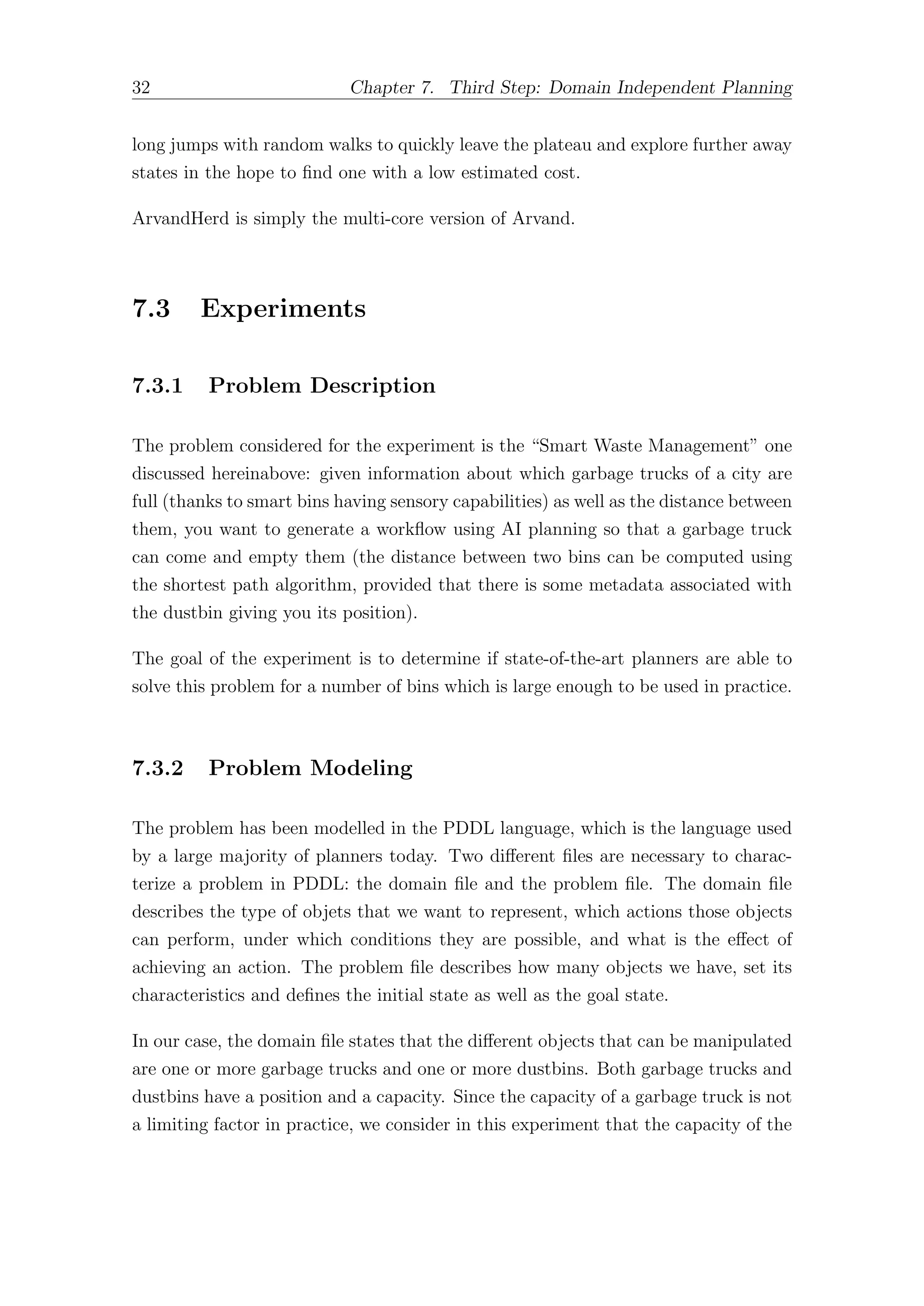 32 Chapter 7. Third Step: Domain Independent Planning
long jumps with random walks to quickly leave the plateau and explore further away
states in the hope to find one with a low estimated cost.
ArvandHerd is simply the multi-core version of Arvand.
7.3 Experiments
7.3.1 Problem Description
The problem considered for the experiment is the “Smart Waste Management” one
discussed hereinabove: given information about which garbage trucks of a city are
full (thanks to smart bins having sensory capabilities) as well as the distance between
them, you want to generate a workflow using AI planning so that a garbage truck
can come and empty them (the distance between two bins can be computed using
the shortest path algorithm, provided that there is some metadata associated with
the dustbin giving you its position).
The goal of the experiment is to determine if state-of-the-art planners are able to
solve this problem for a number of bins which is large enough to be used in practice.
7.3.2 Problem Modeling
The problem has been modelled in the PDDL language, which is the language used
by a large majority of planners today. Two diﬀerent files are necessary to charac-
terize a problem in PDDL: the domain file and the problem file. The domain file
describes the type of objets that we want to represent, which actions those objects
can perform, under which conditions they are possible, and what is the eﬀect of
achieving an action. The problem file describes how many objects we have, set its
characteristics and defines the initial state as well as the goal state.
In our case, the domain file states that the diﬀerent objects that can be manipulated
are one or more garbage trucks and one or more dustbins. Both garbage trucks and
dustbins have a position and a capacity. Since the capacity of a garbage truck is not
a limiting factor in practice, we consider in this experiment that the capacity of the
 