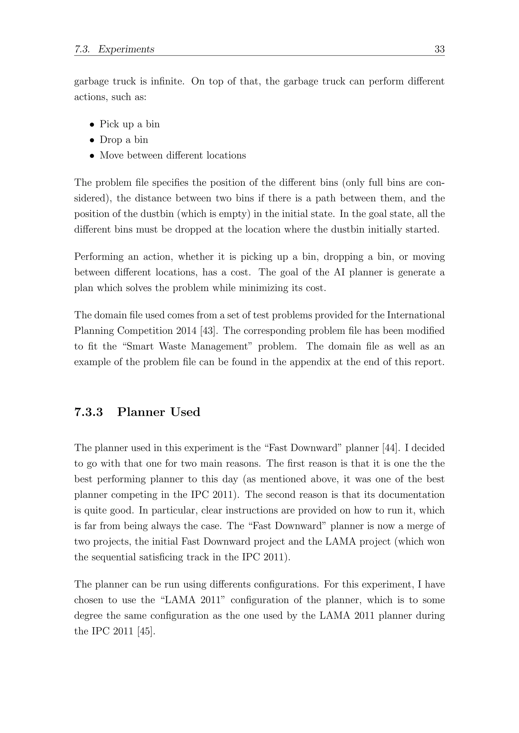 7.3. Experiments 33
garbage truck is infinite. On top of that, the garbage truck can perform diﬀerent
actions, such as:
• Pick up a bin
• Drop a bin
• Move between diﬀerent locations
The problem file specifies the position of the diﬀerent bins (only full bins are con-
sidered), the distance between two bins if there is a path between them, and the
position of the dustbin (which is empty) in the initial state. In the goal state, all the
diﬀerent bins must be dropped at the location where the dustbin initially started.
Performing an action, whether it is picking up a bin, dropping a bin, or moving
between diﬀerent locations, has a cost. The goal of the AI planner is generate a
plan which solves the problem while minimizing its cost.
The domain file used comes from a set of test problems provided for the International
Planning Competition 2014 [43]. The corresponding problem file has been modified
to fit the “Smart Waste Management” problem. The domain file as well as an
example of the problem file can be found in the appendix at the end of this report.
7.3.3 Planner Used
The planner used in this experiment is the “Fast Downward” planner [44]. I decided
to go with that one for two main reasons. The first reason is that it is one the the
best performing planner to this day (as mentioned above, it was one of the best
planner competing in the IPC 2011). The second reason is that its documentation
is quite good. In particular, clear instructions are provided on how to run it, which
is far from being always the case. The “Fast Downward” planner is now a merge of
two projects, the initial Fast Downward project and the LAMA project (which won
the sequential satisficing track in the IPC 2011).
The planner can be run using diﬀerents configurations. For this experiment, I have
chosen to use the “LAMA 2011” configuration of the planner, which is to some
degree the same configuration as the one used by the LAMA 2011 planner during
the IPC 2011 [45].
 