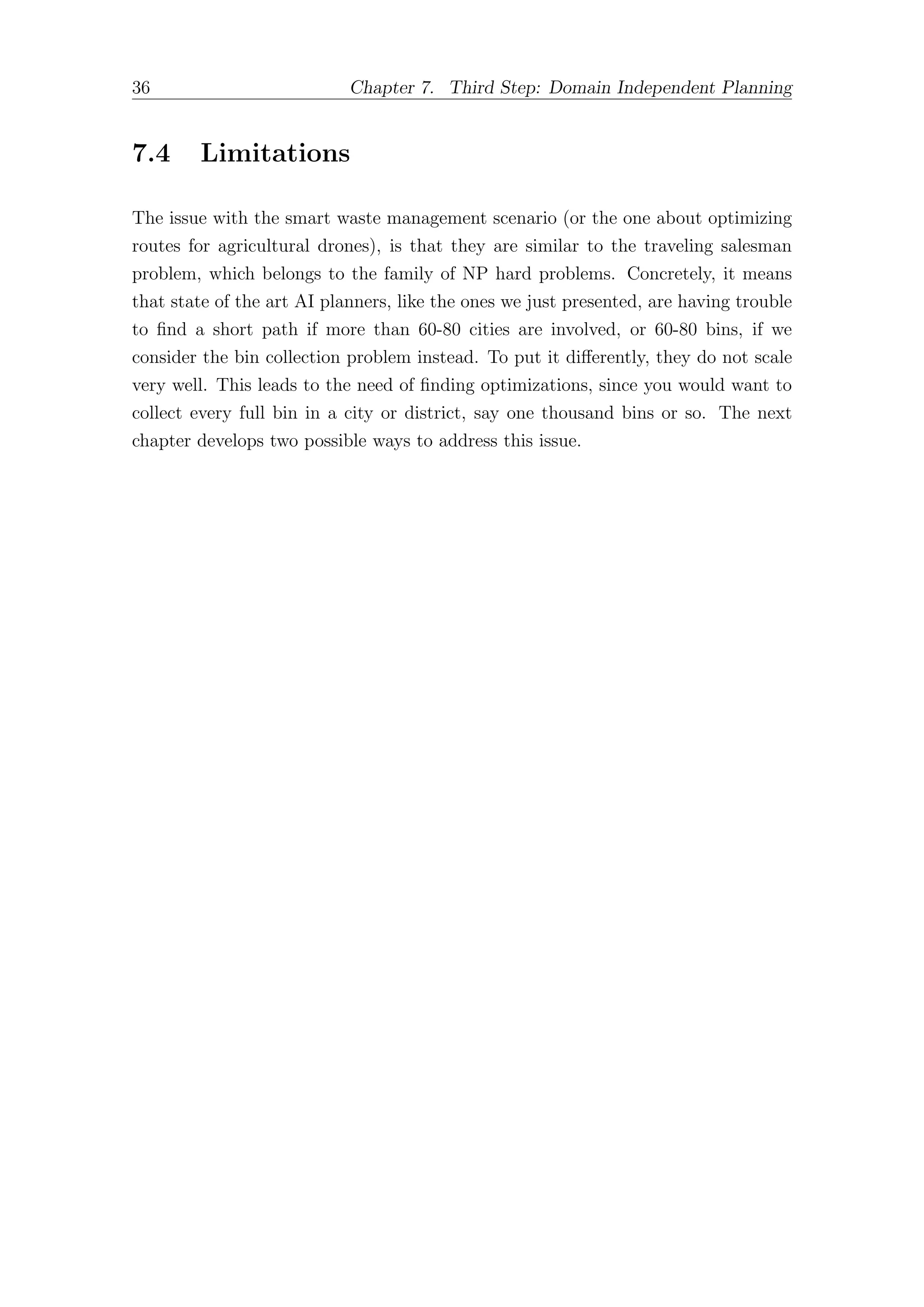 36 Chapter 7. Third Step: Domain Independent Planning
7.4 Limitations
The issue with the smart waste management scenario (or the one about optimizing
routes for agricultural drones), is that they are similar to the traveling salesman
problem, which belongs to the family of NP hard problems. Concretely, it means
that state of the art AI planners, like the ones we just presented, are having trouble
to find a short path if more than 60-80 cities are involved, or 60-80 bins, if we
consider the bin collection problem instead. To put it diﬀerently, they do not scale
very well. This leads to the need of finding optimizations, since you would want to
collect every full bin in a city or district, say one thousand bins or so. The next
chapter develops two possible ways to address this issue.
 